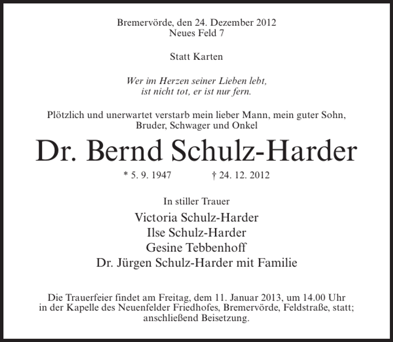 <p>Bremervörde, den 24. Dezember 2012<br />Neues Feld 7<br />Statt Karten<br />Wer im Herzen seiner Lieben lebt,<br />ist nicht tot, er ist nur fern.<br />Plötzlich und unerwartet verstarb mein lieber Mann, mein guter Sohn,<br />Bruder, Schwager und Onkel</p><p>Dr. Bernd Schulz-Harder<br />* 5. 9. 1947</p><p>† 24. 12. 2012</p><p>In stiller Trauer</p><p>Victoria Schulz-Harder<br />Ilse Schulz-Harder<br />Gesine Tebbenhoff<br />Dr. Jürgen Schulz-Harder mit Familie<br />Die Trauerfeier findet am Freitag, dem 11. Januar 2013, um 14.00 Uhr<br />in der Kapelle des Neuenfelder Friedhofes, Bremervörde, Feldstraße, statt;<br />anschließend Beisetzung.</p>
