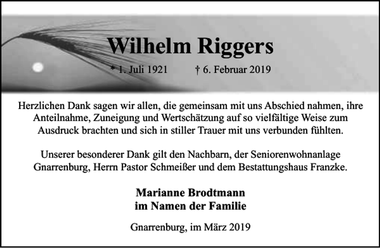 <p>Wilhelm Riggers<br />* 1. Juli 1921</p><p>† 6. Februar 2019</p><p>Herzlichen Dank sagen wir allen, die gemeinsam mit uns Abschied nahmen, ihre<br />Anteilnahme, Zuneigung und Wertschätzung auf so vielfältige Weise zum<br />Ausdruck brachten und sich in stiller Trauer mit uns verbunden fühlten.<br />Unserer besonderer Dank gilt den Nachbarn, der Seniorenwohnanlage<br />Gnarrenburg, Herrn Pastor Schmeißer und dem Bestattungshaus Franzke.</p><p>Marianne Brodtmann<br />im Namen der Familie<br />Gnarrenburg, im März 2019</p>