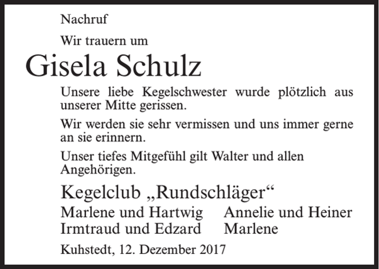 <p>Nachruf<br />Wir trauern um</p><p>Gisela Schulz<br />Unsere liebe Kegelschwester wurde plötzlich aus<br />unserer Mitte gerissen.<br />Wir werden sie sehr vermissen und uns immer gerne<br />an sie erinnern.<br />Unser tiefes Mitgefühl gilt Walter und allen<br />Angehörigen.</p><p>Kegelclub „Rundschläger“<br />Marlene und Hartwig<br />Irmtraud und Edzard</p><p>Annelie und Heiner<br />Marlene</p><p>Kuhstedt, 12. Dezember 2017</p>