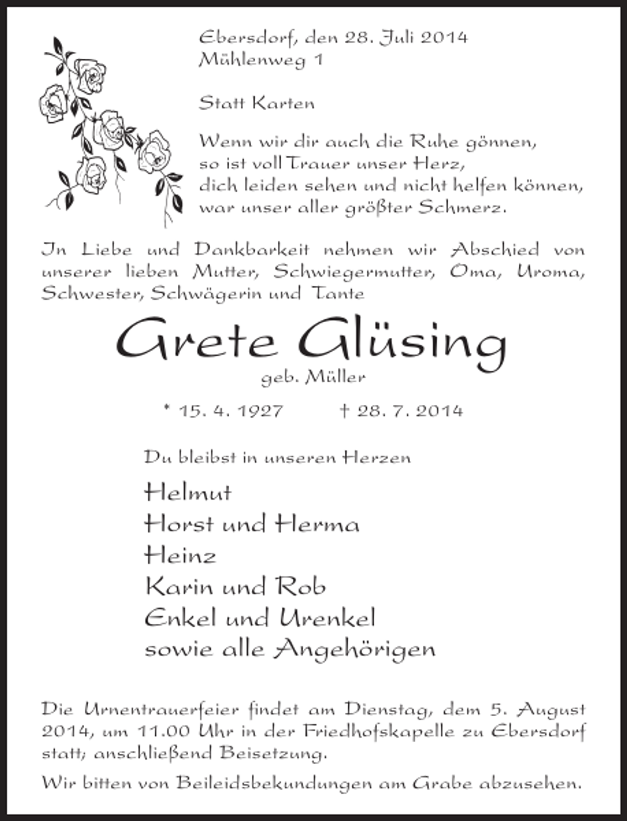 <p>Ebersdorf, den 28. Juli 2014<br />Mühlenweg 1<br />Statt Karten<br />Wenn wir dir auch die Ruhe gönnen,<br />so ist voll Trauer unser Herz,<br />dich leiden sehen und nicht helfen können,<br />war unser aller größter Schmerz.<br />In Liebe und Dankbarkeit nehmen wir Abschied von<br />unserer lieben Mutter, Schwiegermutter, Oma, Uroma,<br />Schwester, Schwägerin und Tante</p><p>Grete Glüsing<br />geb. Müller</p><p>* 15. 4. 1927 † 28. 7. 2014<br />Du bleibst in unseren Herzen</p><p>Helmut<br />Horst und Herma<br />Heinz<br />Karin und Rob<br />Enkel und Urenkel<br />sowie alle Angehörigen<br />Die Urnentrauerfeier findet am Dienstag, dem 5. August<br />2014, um 11.00 Uhr in der Friedhofskapelle zu Ebersdorf<br />statt; anschließend Beisetzung.<br />Wir bitten von Beileidsbekundungen am Grabe abzusehen.</p>