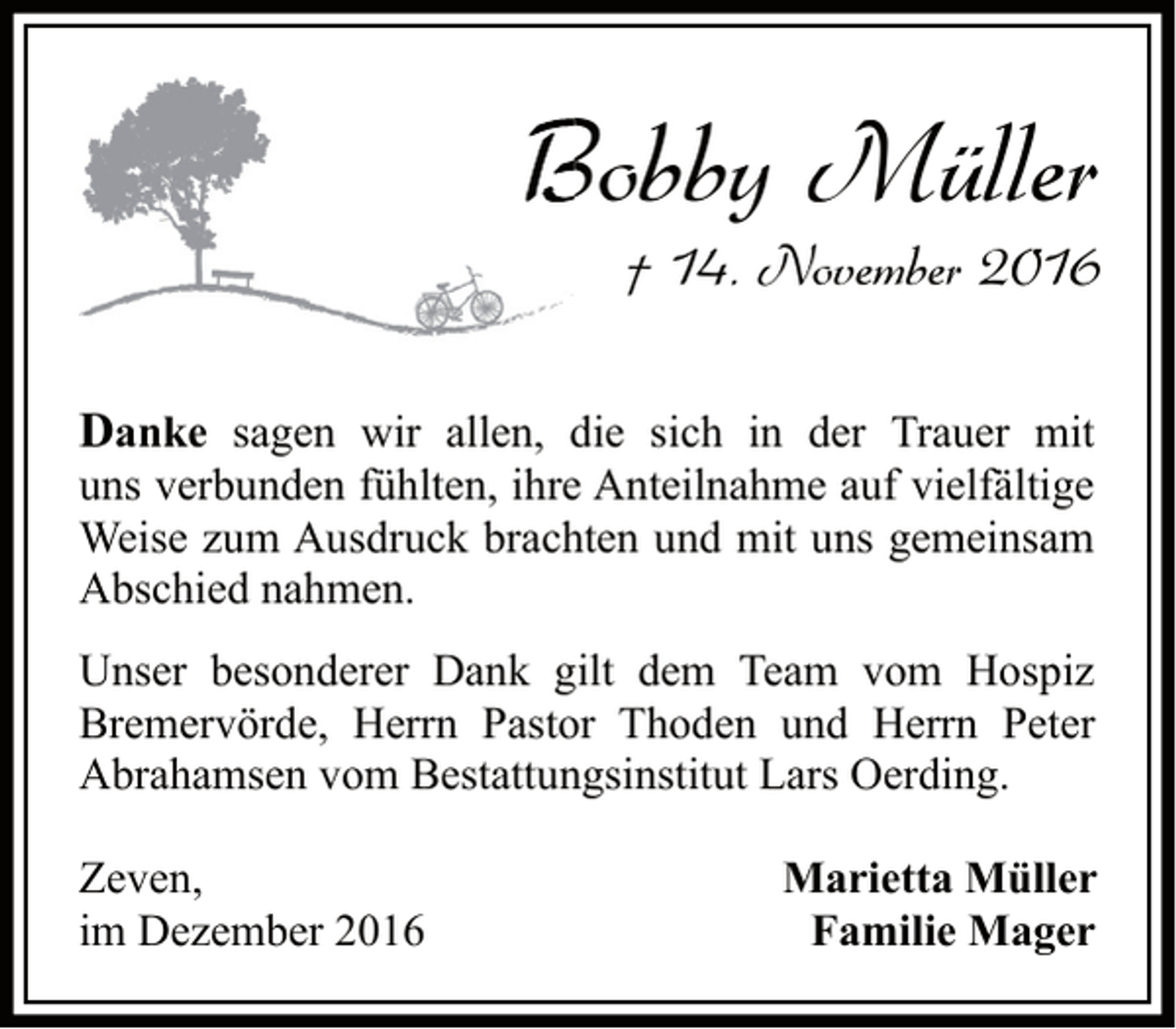<p>Bobby Müller<br />† 14. November 2016<br />Danke sagen wir allen, die sich in der Trauer mit<br />uns verbunden fühlten, ihre Anteilnahme auf vielfältige<br />Weise zum Ausdruck brachten und mit uns gemeinsam<br />Abschied nahmen.<br />Unser besonderer Dank gilt dem Team vom Hospiz<br />Bremervörde, Herrn Pastor Thoden und Herrn Peter<br />Abrahamsen vom Bestattungsinstitut Lars Oerding.<br />Zeven,<br />im Dezember 2016</p><p>Marietta Müller<br />Familie Mager</p>
