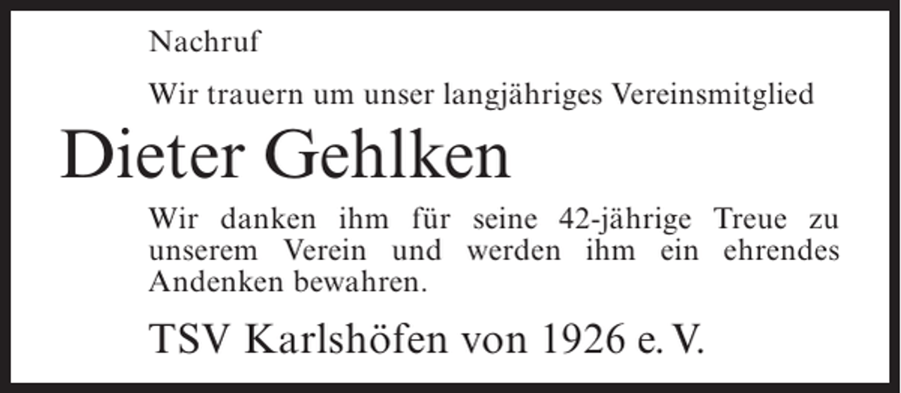 <p>Nachruf<br />Wir trauern um unser langjähriges Vereinsmitglied</p><p>Dieter Gehlken<br />Wir danken ihm für seine 42-jährige Treue zu<br />unserem Verein und werden ihm ein ehrendes<br />Andenken bewahren.</p><p>TSV Karlshöfen von 1926 e. V.</p>