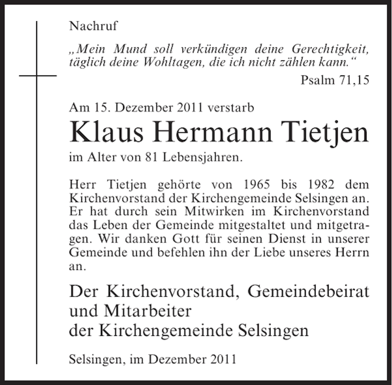 <p>Nachruf<br />„Mein Mund soll verkündigen deine Gerechtigkeit,<br />täglich deine Wohltagen, die ich nicht zählen kann.“<br />Psalm 71,15<br />Am 15. Dezember 2011 verstarb</p><p>Klaus Hermann Tietjen<br />im Alter von 81 Lebensjahren.<br />Herr Tietjen gehörte von 1965 bis 1982 dem<br />Kirchenvorstand der Kirchengemeinde Selsingen an.<br />Er hat durch sein Mitwirken im Kirchenvorstand<br />das Leben der Gemeinde mitgestaltet und mitgetragen. Wir danken Gott für seinen Dienst in unserer<br />Gemeinde und befehlen ihn der Liebe unseres Herrn<br />an.</p><p>Der Kirchenvorstand, Gemeindebeirat<br />und Mitarbeiter<br />der Kirchengemeinde Selsingen<br />Selsingen, im Dezember 2011</p>