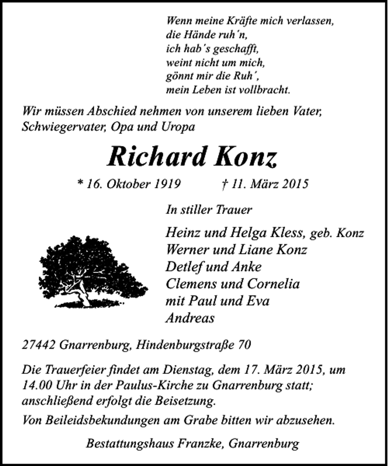 <p>Wenn meine Kräfte mich verlassen,<br />die Hände ruh´n,<br />ich hab´s geschafft,<br />weint nicht um mich,<br />gönnt mir die Ruh´,<br />mein Leben ist vollbracht.</p><p>Wir müssen Abschied nehmen von unserem lieben Vater,<br />Schwiegervater, Opa und Uropa</p><p>Richard Konz</p><p>* 16. Oktober 1919</p><p>† 11. März 2015</p><p>In stiller Trauer</p><p>Heinz und Helga Kless, geb. Konz<br />Werner und Liane Konz<br />Detlef und Anke<br />Clemens und Cornelia<br />mit Paul und Eva<br />Andreas<br />27442 Gnarrenburg, Hindenburgstraße 70<br />Die Trauerfeier findet am Dienstag, dem 17. März 2015, um<br />14.00 Uhr in der Paulus-Kirche zu Gnarrenburg statt;<br />anschließend erfolgt die Beisetzung.<br />Von Beileidsbekundungen am Grabe bitten wir abzusehen.<br />Bestattungshaus Franzke, Gnarrenburg</p>