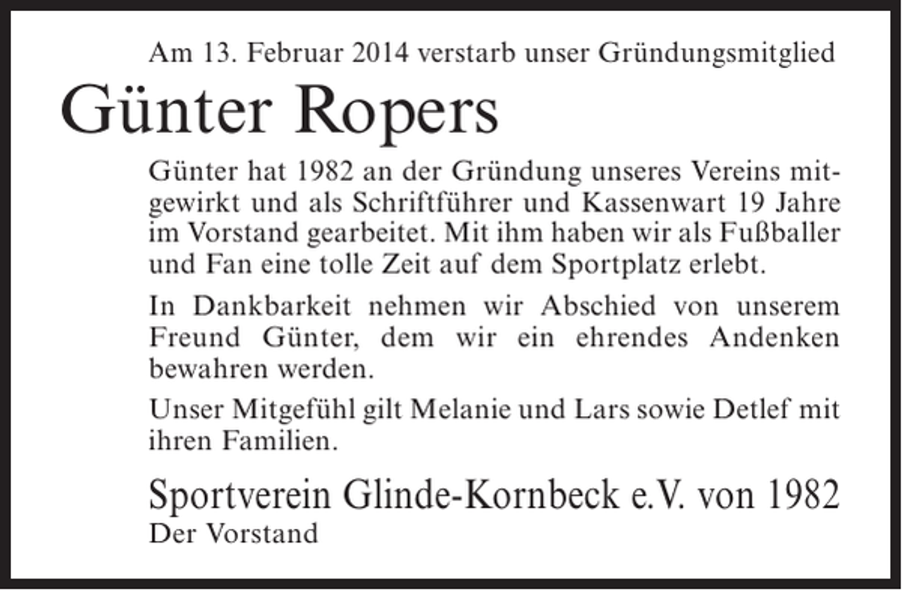 <p>Am 13. Februar 2014 verstarb unser Gründungsmitglied</p><p>Günter Ropers</p><p>Günter hat 1982 an der Gründung unseres Vereins mitgewirkt und als Schriftführer und Kassenwart 19 Jahre<br />im Vorstand gearbeitet. Mit ihm haben wir als ­ ußballer<br />F<br />und Fan eine tolle Zeit auf dem Sportplatz erlebt.<br />In Dankbarkeit nehmen wir Abschied von unserem<br />Freund Günter, dem wir ein ehrendes Andenken<br />b<br />­ ewahren werden.<br />Unser Mitgefühl gilt Melanie und Lars sowie Detlef mit<br />ihren Familien.</p><p>Sportverein Glinde-Kornbeck e.V. von 1982<br />Der Vorstand</p>