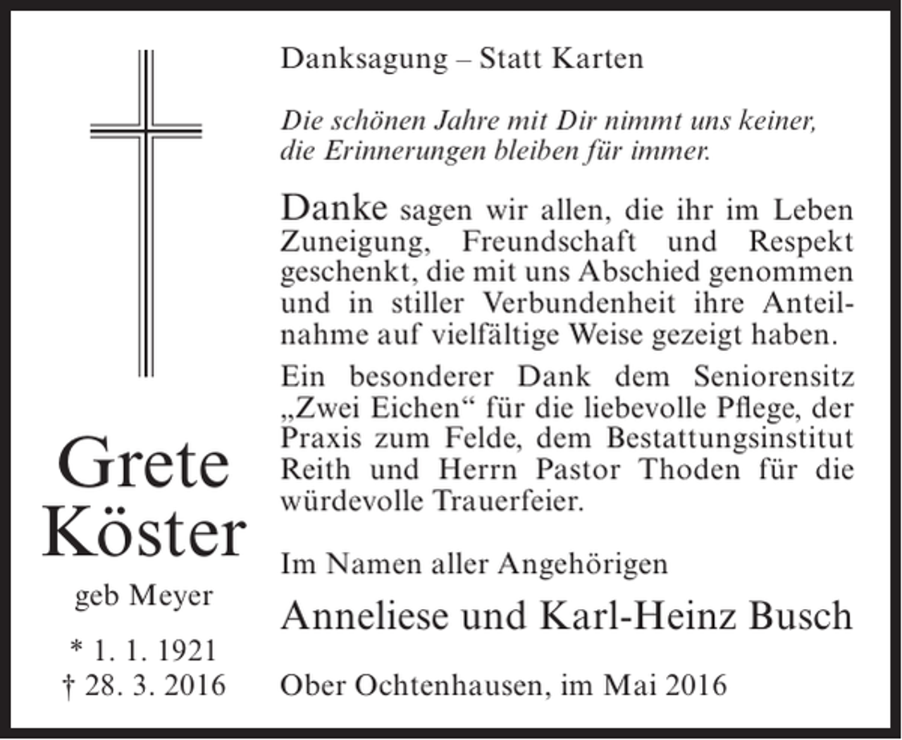 <p>Danksagung – Statt Karten<br />Die schönen Jahre mit Dir nimmt uns keiner,<br />die Erinnerungen bleiben für immer.</p><p>Danke sagen wir allen, die ihr im Leben</p><p>Grete<br />Köster<br />geb Meyer<br />* 1. 1. 1921<br />† 28. 3. 2016</p><p>Zuneigung, Freundschaft und Respekt<br />geschenkt, die mit uns Abschied genommen<br />und in stiller Verbundenheit ihre Anteilnahme auf vielfältige Weise gezeigt haben.<br />Ein besonderer Dank dem Seniorensitz<br />„Zwei Eichen“ für die liebevolle Pflege, der<br />Praxis zum Felde, dem Bestattungsinstitut<br />Reith und Herrn Pastor Thoden für die<br />würdevolle Trauerfeier.<br />Im Namen aller Angehörigen</p><p>Anneliese und Karl-Heinz Busch<br />Ober Ochtenhausen, im Mai 2016</p>