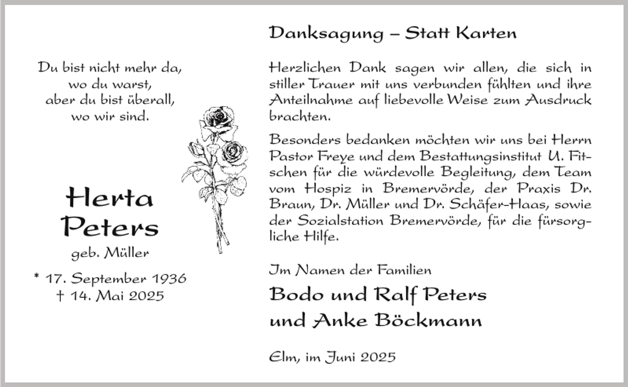 <p>Danksagung – Statt Karten<br />Du bist nicht mehr da,<br />wo du warst,<br />aber du bist überall,<br />wo wir sind.</p><p>Herta<br />Peters<br />geb. Müller</p><p>* 17. September 1936<br />† 14. Mai 2025</p><p>Herzlichen Dank sagen wir allen, die sich in<br />stiller Trauer mit uns verbunden fühlten und ihre<br />Anteilnahme auf liebevolle Weise zum Ausdruck<br />brachten.<br />Besonders bedanken möchten wir uns bei Herrn<br />Pastor Freye und dem Bestattungsinstitut U. Fitschen für die würdevolle Begleitung, dem Team<br />vom Hospiz in Bremervörde, der Praxis Dr.<br />Braun, Dr. Müller und Dr. Schäfer-Haas, sowie<br />der Sozialstation Bremervörde, für die fürsorgliche Hilfe.<br />Im Namen der Familien</p><p>Bodo und Ralf Peters<br />und Anke Böckmann<br />Elm, im Juni 2025</p>