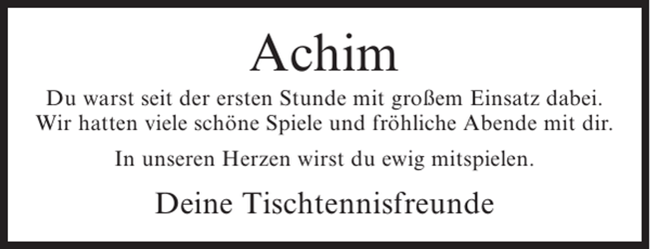 <p>Achim<br />Du warst seit der ersten Stunde mit großem Einsatz dabei.<br />Wir hatten viele schöne Spiele und fröhliche Abende mit dir.<br />In unseren Herzen wirst du ewig mitspielen.</p><p>Deine Tischtennisfreunde</p>