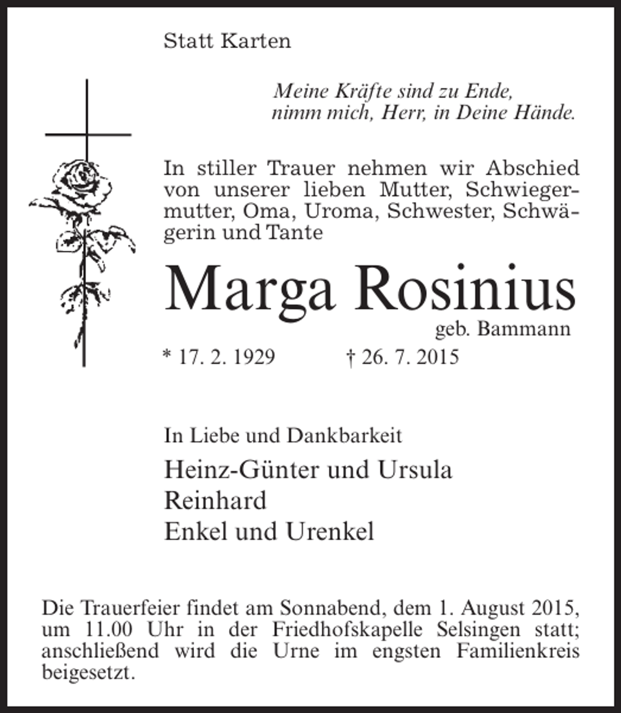 <p>Statt Karten<br />Meine Kräfte sind zu Ende,<br />nimm mich, Herr, in Deine Hände.<br />In stiller Trauer nehmen wir Abschied<br />von unserer lieben Mutter, Schwiegermutter, Oma, Uroma, Schwester, Schwägerin und Tante</p><p>Marga Rosinius</p><p>geb. Bammann<br />* 17. 2. 1929 † 26. 7. 2015<br />In Liebe und Dankbarkeit</p><p>Heinz-Günter und Ursula<br />Reinhard<br />Enkel und Urenkel<br />Die Trauerfeier findet am Sonnabend, dem 1. August 2015,<br />um 11.00 Uhr in der Friedhofskapelle Selsingen statt;<br />anschließend wird die Urne im engsten Familienkreis<br />beigesetzt.</p>