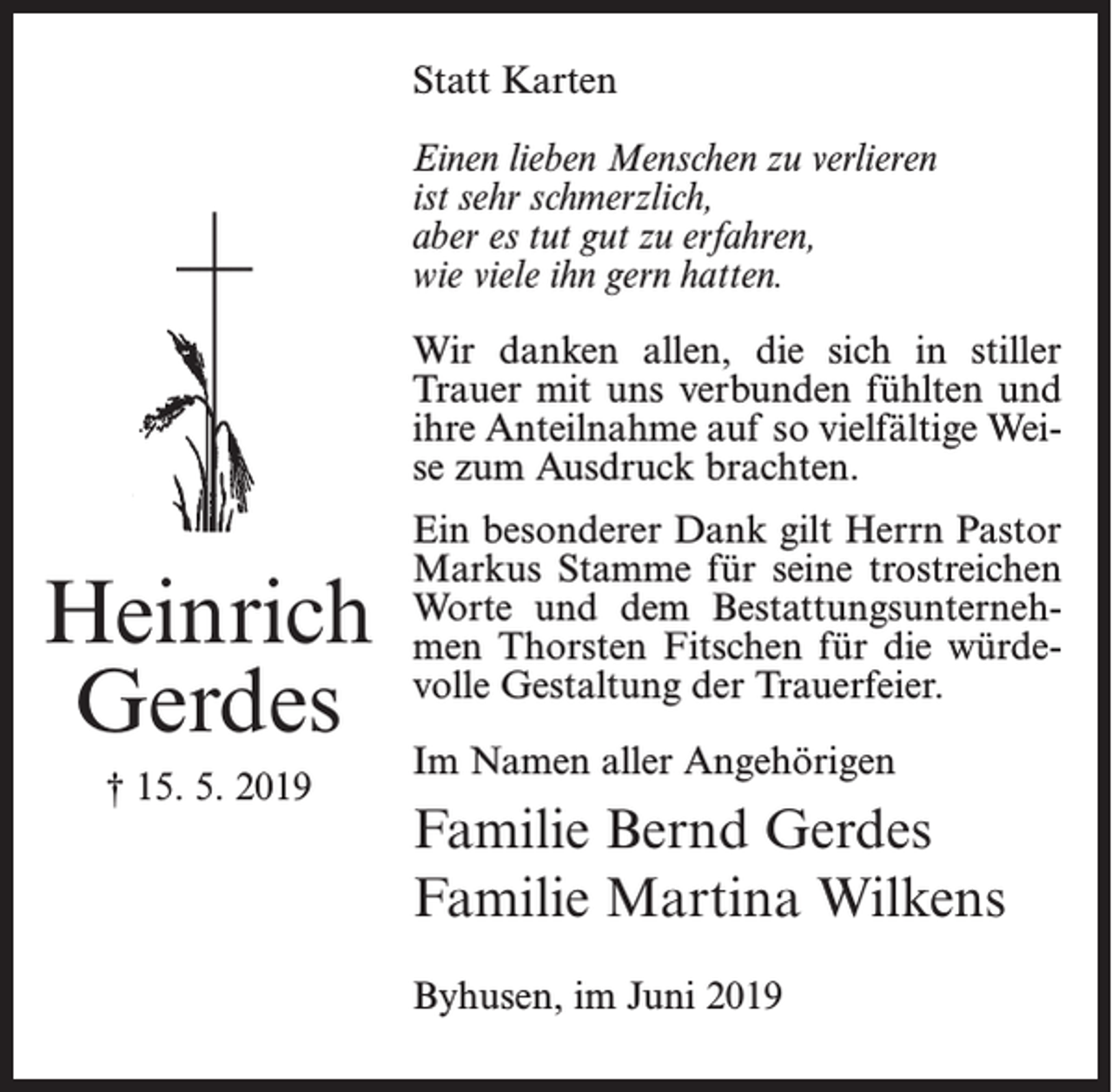 <p>Statt Karten<br />Einen lieben Menschen zu verlieren<br />ist sehr schmerzlich,<br />aber es tut gut zu erfahren,<br />wie viele ihn gern hatten.<br />Wir danken allen, die sich in stiller<br />Trauer mit uns verbunden fühlten und<br />ihre Anteilnahme auf so vielfältige Weise zum Ausdruck brachten.</p><p>Heinrich<br />Gerdes<br />† 15. 5. 2019</p><p>Ein besonderer Dank gilt Herrn Pastor<br />Markus Stamme für seine trostreichen<br />Worte und dem Bestattungsunternehmen Thorsten Fitschen für die würdevolle Gestaltung der Trauerfeier.<br />Im Namen aller Angehörigen</p><p>Familie Bernd Gerdes<br />Familie Martina Wilkens<br />Byhusen, im Juni 2019</p>