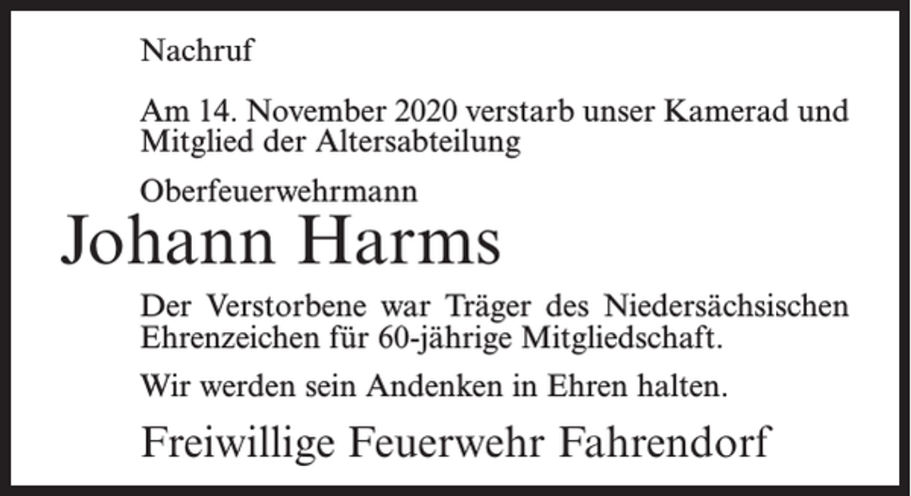 <p>Nachruf<br />Am 14. November 2020 verstarb unser Kamerad und<br />Mitglied der Altersabteilung<br />Oberfeuerwehrmann</p><p>Johann Harms<br />Der Verstorbene war Träger des Niedersächsischen<br />Ehrenzeichen für 60-jährige Mitgliedschaft.<br />Wir werden sein Andenken in Ehren halten.</p><p>Freiwillige Feuerwehr Fahrendorf</p>