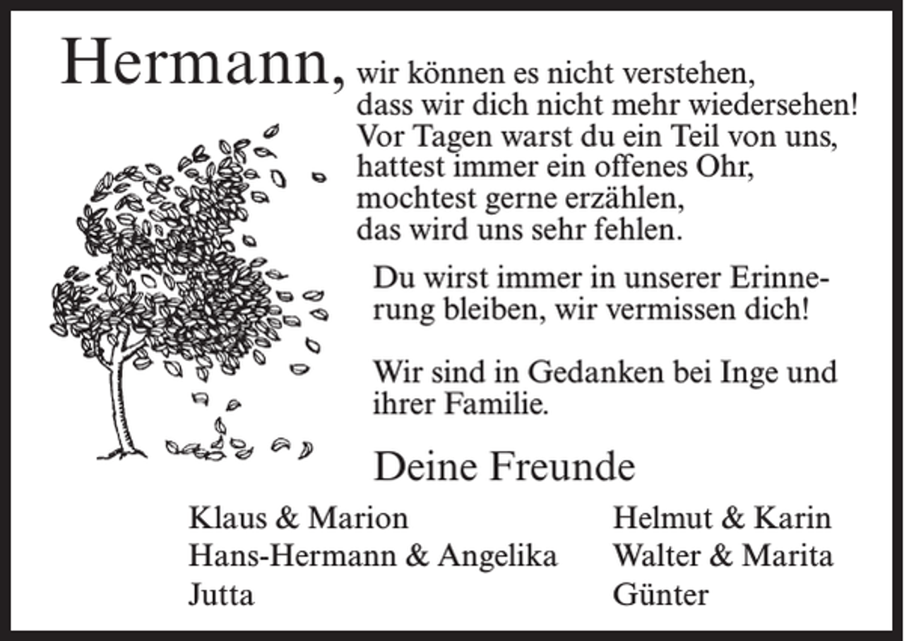 <p>Hermann, wdass<br />ir können es nicht verstehen,<br />wir dich nicht mehr wiedersehen!<br />Vor Tagen warst du ein Teil von uns,<br />hattest immer ein offenes Ohr,<br />mochtest gerne erzählen,<br />das wird uns sehr fehlen.<br />Du wirst immer in unserer Erinnerung bleiben, wir vermissen dich!<br />Wir sind in Gedanken bei Inge und<br />ihrer Familie.</p><p>Deine Freunde<br />Klaus &amp; Marion<br />Hans-Hermann &amp; Angelika<br />Jutta</p><p>Helmut &amp; Karin<br />Walter &amp; Marita<br />Günter</p>