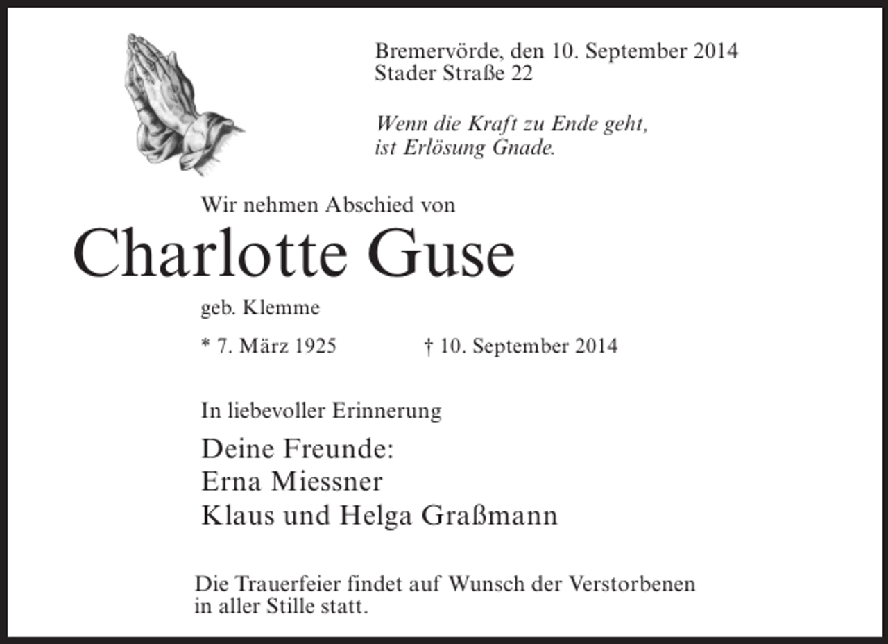 <p>Bremervörde, den 10. September 2014<br />Stader Straße 22<br />Wenn die Kraft zu Ende geht,<br />ist Erlösung Gnade.<br />Wir nehmen Abschied von</p><p>Charlotte Guse<br />geb. Klemme<br />* 7. März 1925 † 10. September 2014</p><p>In liebevoller Erinnerung</p><p>Deine Freunde:<br />Erna Miessner<br />Klaus und Helga Graßmann<br />Die Trauerfeier findet auf Wunsch der Verstorbenen<br />in aller Stille statt.</p>