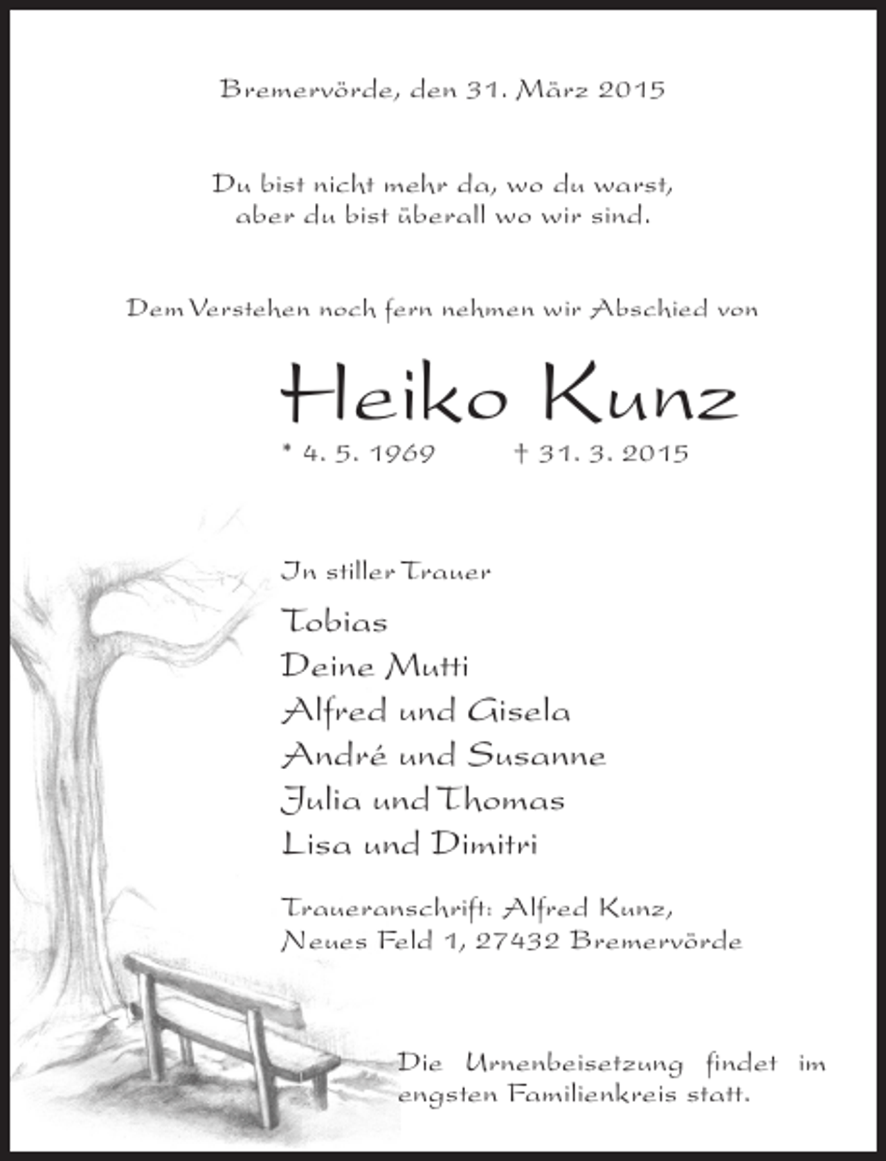 <p>Bremervörde, den 31. März 2015<br />Du bist nicht mehr da, wo du warst,<br />aber du bist überall wo wir sind.<br />Dem Verstehen noch fern nehmen wir Abschied von</p><p>Heiko Kunz<br />* 4. 5. 1969 † 31. 3. 2015</p><p>In stiller Trauer</p><p>Tobias<br />Deine Mutti<br />Alfred und Gisela<br />André und Susanne<br />Julia und Thomas<br />Lisa und Dimitri<br />Traueranschrift: Alfred Kunz,<br />Neues Feld 1, 27432 Bremervörde</p><p>Die Urnenbeisetzung findet im<br />engsten Familienkreis statt.</p>