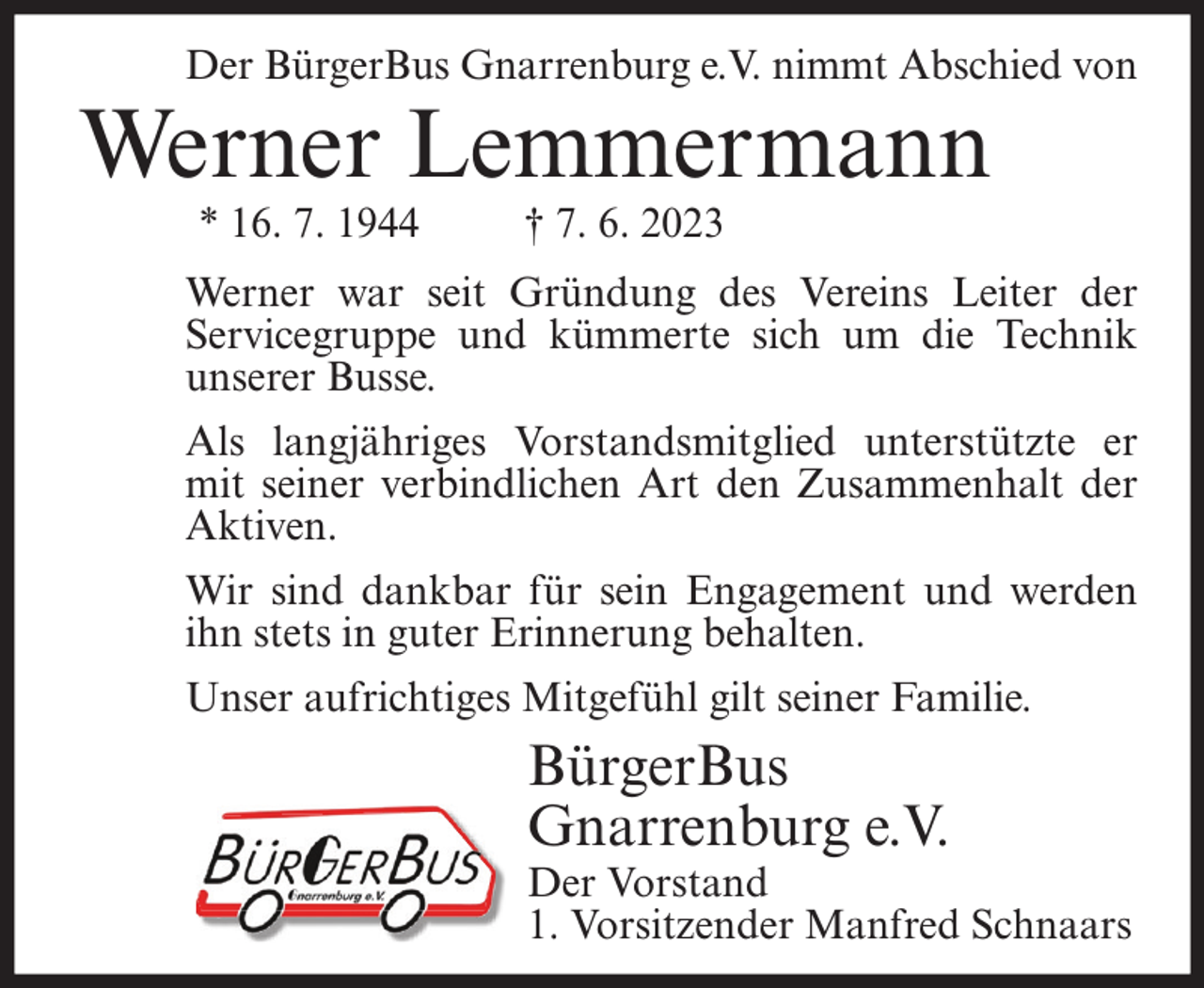 <p>Der BürgerBus Gnarrenburg e.V. nimmt Abschied von</p><p>Werner Lemmermann<br />* 16. 7. 1944</p><p>† 7. 6. 2023</p><p>Werner war seit Gründung des Vereins Leiter der<br />Servicegruppe und kümmerte sich um die Technik<br />unserer Busse.<br />Als langjähriges Vorstandsmitglied unterstützte er<br />mit seiner verbindlichen Art den Zusammenhalt der<br />Aktiven.<br />Wir sind dankbar für sein Engagement und werden<br />ihn stets in guter Erinnerung behalten.<br />Unser aufrichtiges Mitgefühl gilt seiner Familie.</p><p>BürgerBus<br />Gnarrenburg e.V.</p><p>Der Vorstand<br />1. Vorsitzender Manfred Schnaars</p>