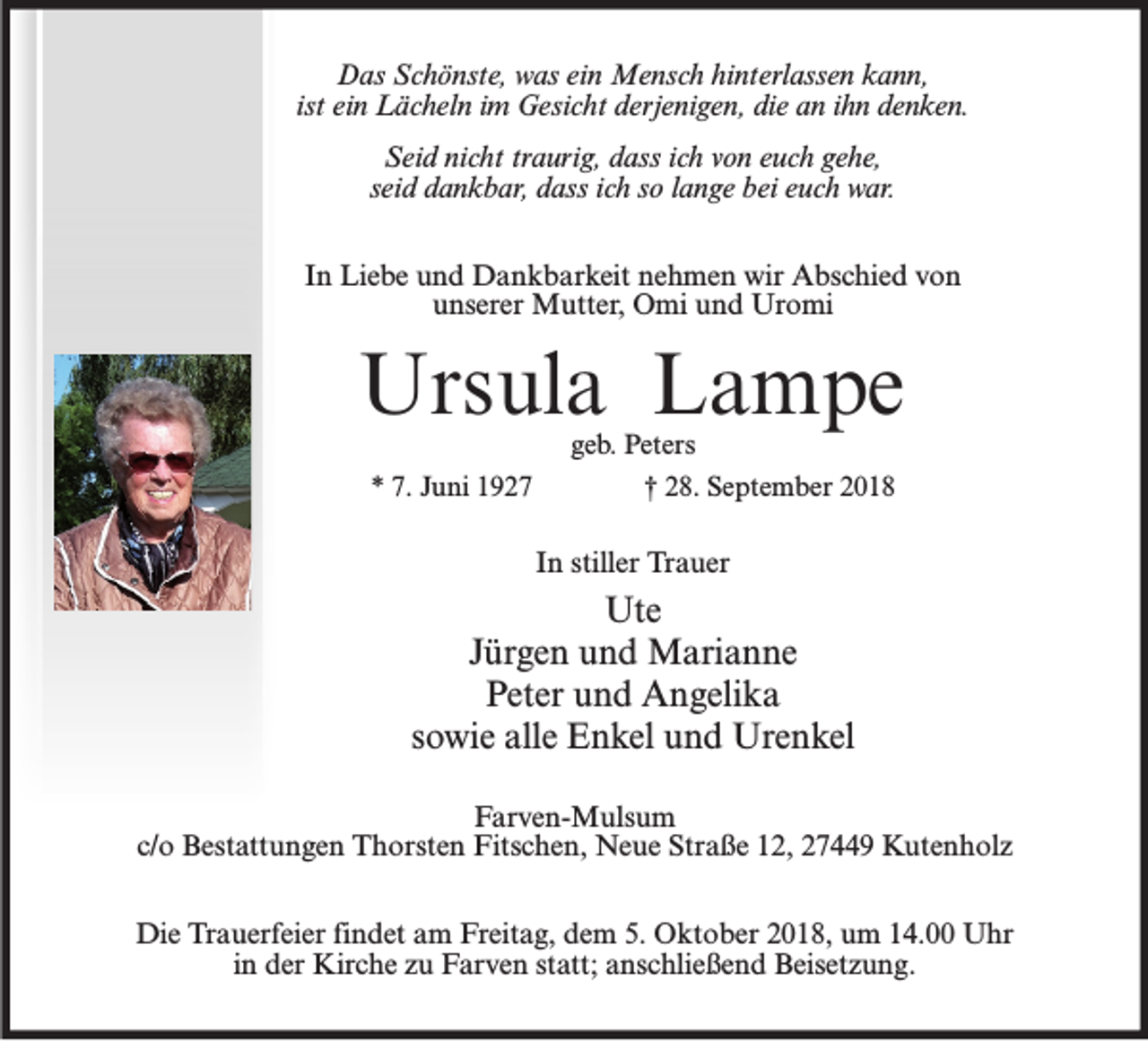 <p>Das Schönste, was ein Mensch hinterlassen kann,<br />ist ein Lächeln im Gesicht derjenigen, die an ihn denken.<br />Seid nicht traurig, dass ich von euch gehe,<br />seid dankbar, dass ich so lange bei euch war.<br />In Liebe und Dankbarkeit nehmen wir Abschied von<br />unserer Mutter, Omi und Uromi</p><p>Ursula Lampe<br />* 7. Juni 1927</p><p>geb. Peters<br />† 28. September 2018</p><p>In stiller Trauer</p><p>Ute<br />Jürgen und Marianne<br />Peter und Angelika<br />sowie alle Enkel und Urenkel<br />Farven-Mulsum<br />c/o Bestattungen Thorsten Fitschen, Neue Straße 12, 27449 Kutenholz<br />Die Trauerfeier findet am Freitag, dem 5. Oktober 2018, um 14.00 Uhr<br />in der Kirche zu Farven statt; anschließend Beisetzung.</p>