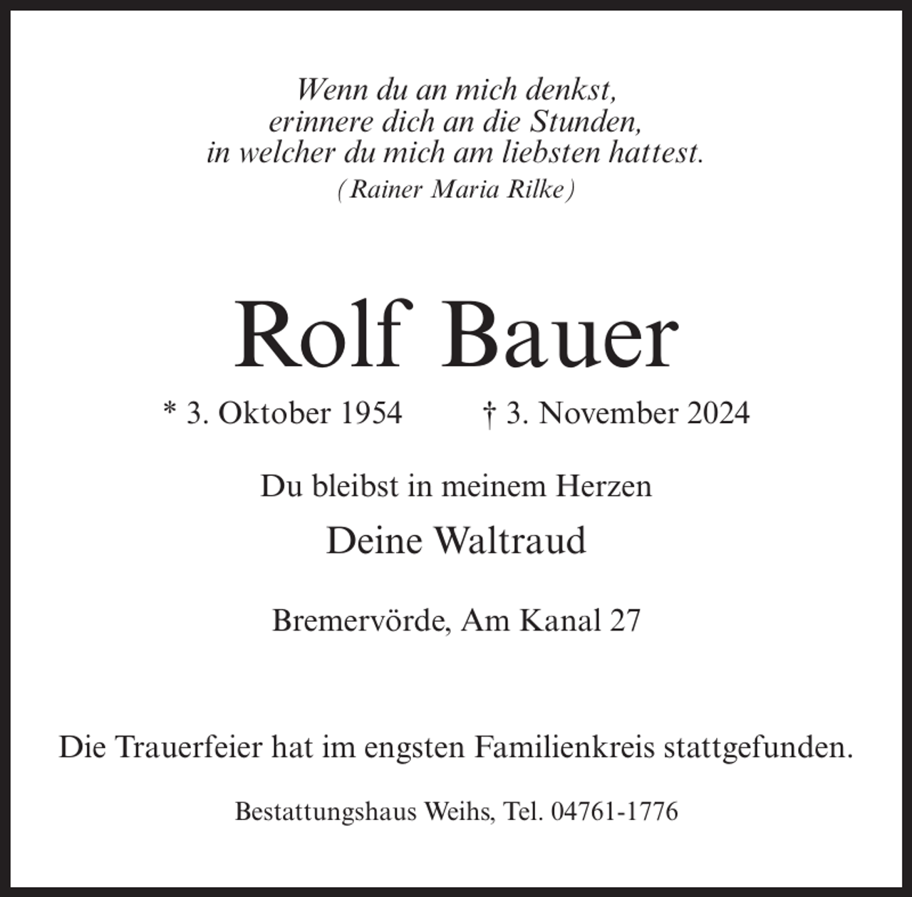 <p>Wenn du an mich denkst,<br />erinnere dich an die Stunden,<br />in welcher du mich am liebsten hattest.<br />(Rainer Maria Rilke)</p><p>Rolf Bauer<br />* 3. Oktober 1954</p><p>† 3. November 2024</p><p>Du bleibst in meinem Herzen</p><p>Deine Waltraud<br />Bremervörde, Am Kanal 27</p><p>Die Trauerfeier hat im engsten Familienkreis stattgefunden.<br />Bestattungshaus Weihs, Tel. 04761-1776</p>