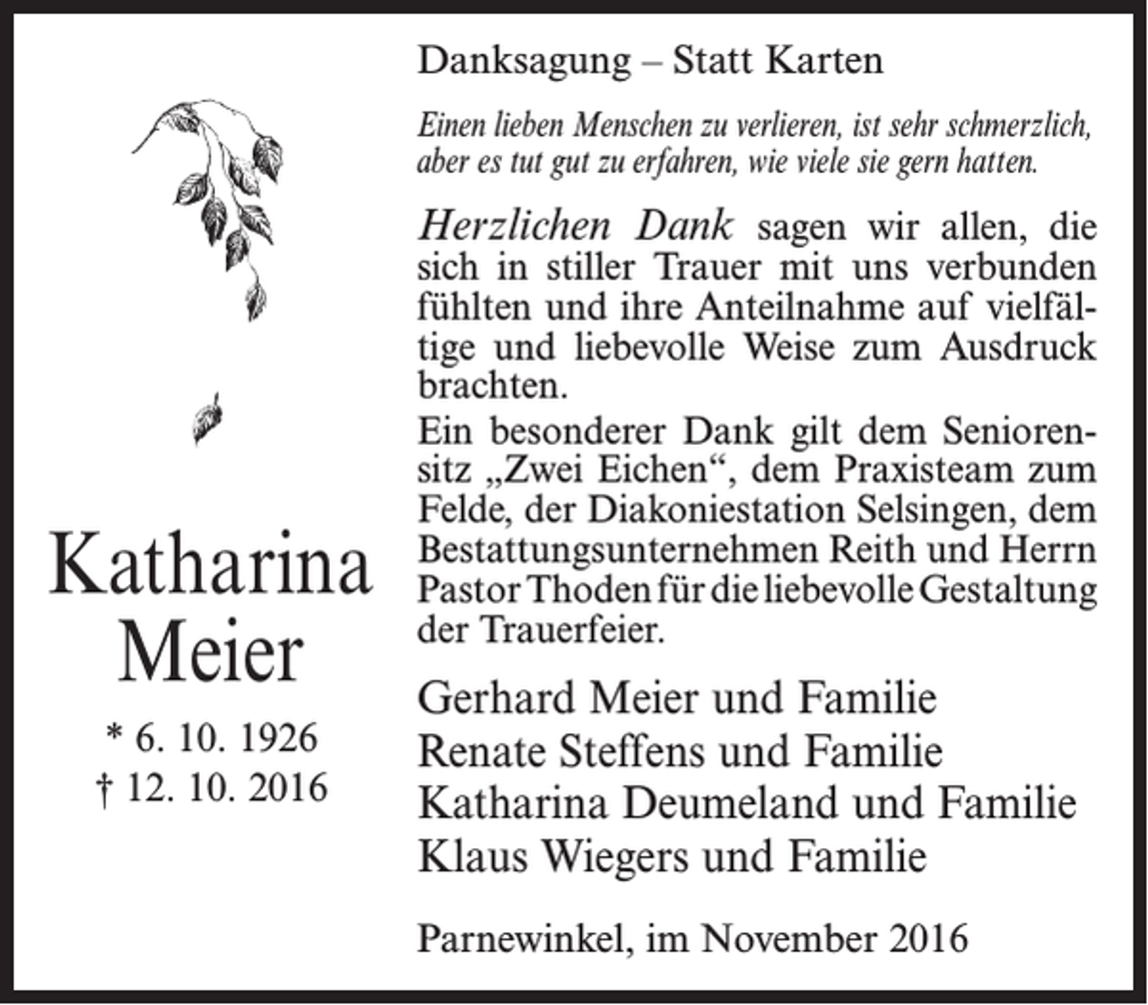 <p>Danksagung – Statt Karten<br />Einen lieben Menschen zu verlieren, ist sehr schmerzlich,<br />aber es tut gut zu erfahren, wie viele sie gern hatten.</p><p>Herzlichen Dank sagen wir allen, die</p><p>Katharina<br />Meier<br />* 6. 10. 1926<br />† 12. 10. 2016</p><p>sich in stiller Trauer mit uns verbunden<br />fühlten und ihre Anteilnahme auf vielfältige und liebevolle Weise zum Ausdruck<br />brachten.<br />Ein besonderer Dank gilt dem Seniorensitz „Zwei Eichen“, dem Praxisteam zum<br />Felde, der Diakoniestation Selsingen, dem<br />Bestattungsunternehmen Reith und Herrn<br />Pastor Thoden für die liebevolle Gestaltung<br />der Trauerfeier.</p><p>Gerhard Meier und Familie<br />Renate Steffens und Familie<br />Katharina Deumeland und Familie<br />Klaus Wiegers und Familie<br />Parnewinkel, im November 2016</p>
