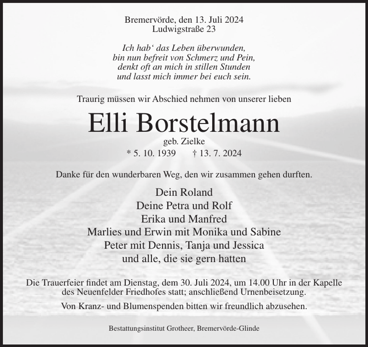 <p>Bremervörde, den 13. Juli 2024<br />Ludwigstraße 23<br />Ich hab‘ das Leben überwunden,<br />bin nun befreit von Schmerz und Pein,<br />denkt oft an mich in stillen Stunden<br />und lasst mich immer bei euch sein.<br />Traurig müssen wir Abschied nehmen von unserer lieben</p><p>Elli Borstelmann<br />geb. Zielke<br />* 5. 10. 1939<br />† 13. 7. 2024</p><p>Danke für den wunderbaren Weg, den wir zusammen gehen durften.</p><p>Dein Roland<br />Deine Petra und Rolf<br />Erika und Manfred<br />Marlies und Erwin mit Monika und Sabine<br />Peter mit Dennis, Tanja und Jessica<br />und alle, die sie gern hatten<br />Die Trauerfeier findet am Dienstag, dem 30. Juli 2024, um 14.00 Uhr in der Kapelle<br />des Neuenfelder Friedhofes statt; anschließend Urnenbeisetzung.<br />Von Kranz- und Blumenspenden bitten wir freundlich abzusehen.<br />Bestattungsinstitut Grotheer, Bremervörde-Glinde</p>