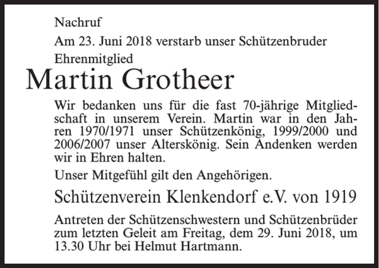 <p>Nachruf<br />Am 23. Juni 2018 verstarb unser Schützenbruder<br />Ehrenmitglied</p><p>Martin Grotheer</p><p>Wir bedanken uns für die fast 70-jährige Mitgliedschaft in unserem Verein. Martin war in den Jahren 1970/1971 unser Schützenkönig, 1999/2000 und<br />2006/2007 unser Alterskönig. Sein ­Andenken werden<br />wir in Ehren halten.<br />Unser Mitgefühl gilt den Angehörigen.</p><p>Schützenverein Klenkendorf e.V. von 1919<br />Antreten der Schützenschwestern und Schützenbrüder<br />zum letzten Geleit am Freitag, dem 29. Juni 2018, um<br />13.30 Uhr bei Helmut Hartmann.</p>