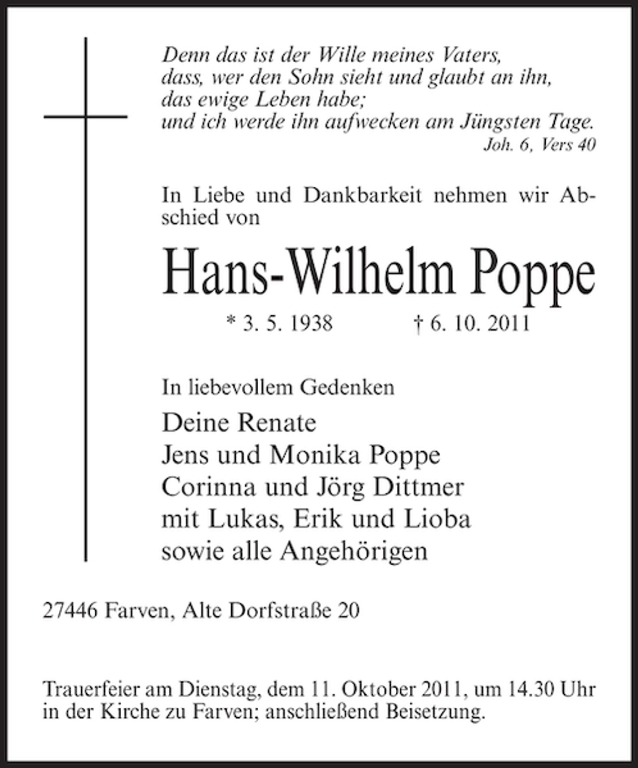 <p>Denn das ist der Wille meines Vaters,<br />dass, wer den Sohn sieht und glaubt an ihn,<br />das ewige Leben habe;<br />und ich werde ihn aufwecken am Jüngsten Tage.<br />Joh. 6, Vers 40</p><p>In Liebe und Dankbarkeit nehmen wir Abschied von</p><p>Hans-Wilhelm Poppe<br />* 3. 5. 1938</p><p>† 6. 10. 2011</p><p>In liebevollem Gedenken</p><p>Deine Renate<br />Jens und Monika Poppe<br />Corinna und Jörg Dittmer<br />mit Lukas, Erik und Lioba<br />sowie alle Angehörigen<br />27446 Farven, Alte Dorfstraße 20</p><p>Trauerfeier am Dienstag, dem 11. Oktober 2011, um 14.30 Uhr<br />in der Kirche zu Farven; anschließend Beisetzung.</p>