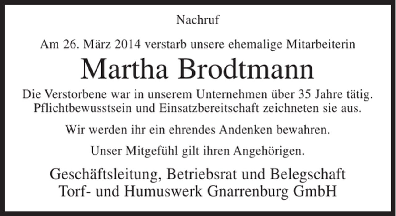 <p>Nachruf<br />Am 26. März 2014 verstarb unsere ehemalige Mitarbeiterin</p><p>Martha Brodtmann<br />Die Verstorbene war in unserem Unternehmen über 35 Jahre tätig.<br />Pflichtbewusstsein und Einsatzbereitschaft zeichneten sie aus.<br />Wir werden ihr ein ehrendes Andenken bewahren.<br />Unser Mitgefühl gilt ihren Angehörigen.</p><p>Geschäftsleitung, Betriebsrat und Belegschaft<br />Torf- und Humuswerk Gnarrenburg GmbH</p>