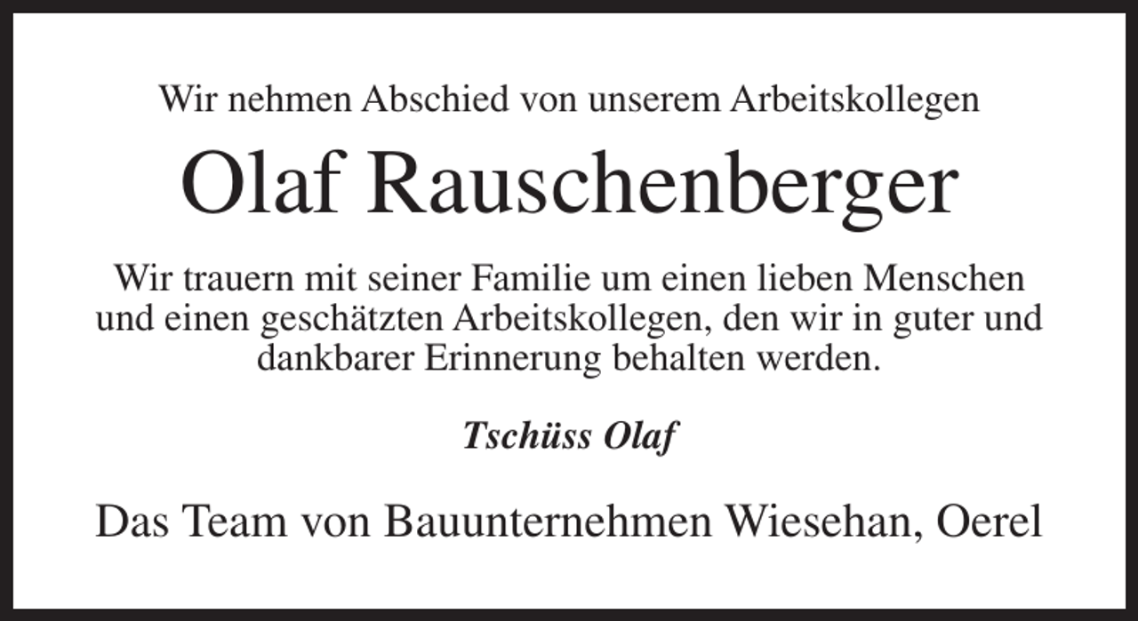 <p>Wir nehmen Abschied von unserem Arbeitskollegen</p><p>Olaf Rauschenberger<br />Wir trauern mit seiner Familie um einen lieben Menschen<br />und einen geschätzten Arbeitskollegen, den wir in guter und<br />dankbarer Erinnerung behalten werden.<br />Tschüss Olaf</p><p>Das Team von Bauunternehmen Wiesehan, Oerel</p>