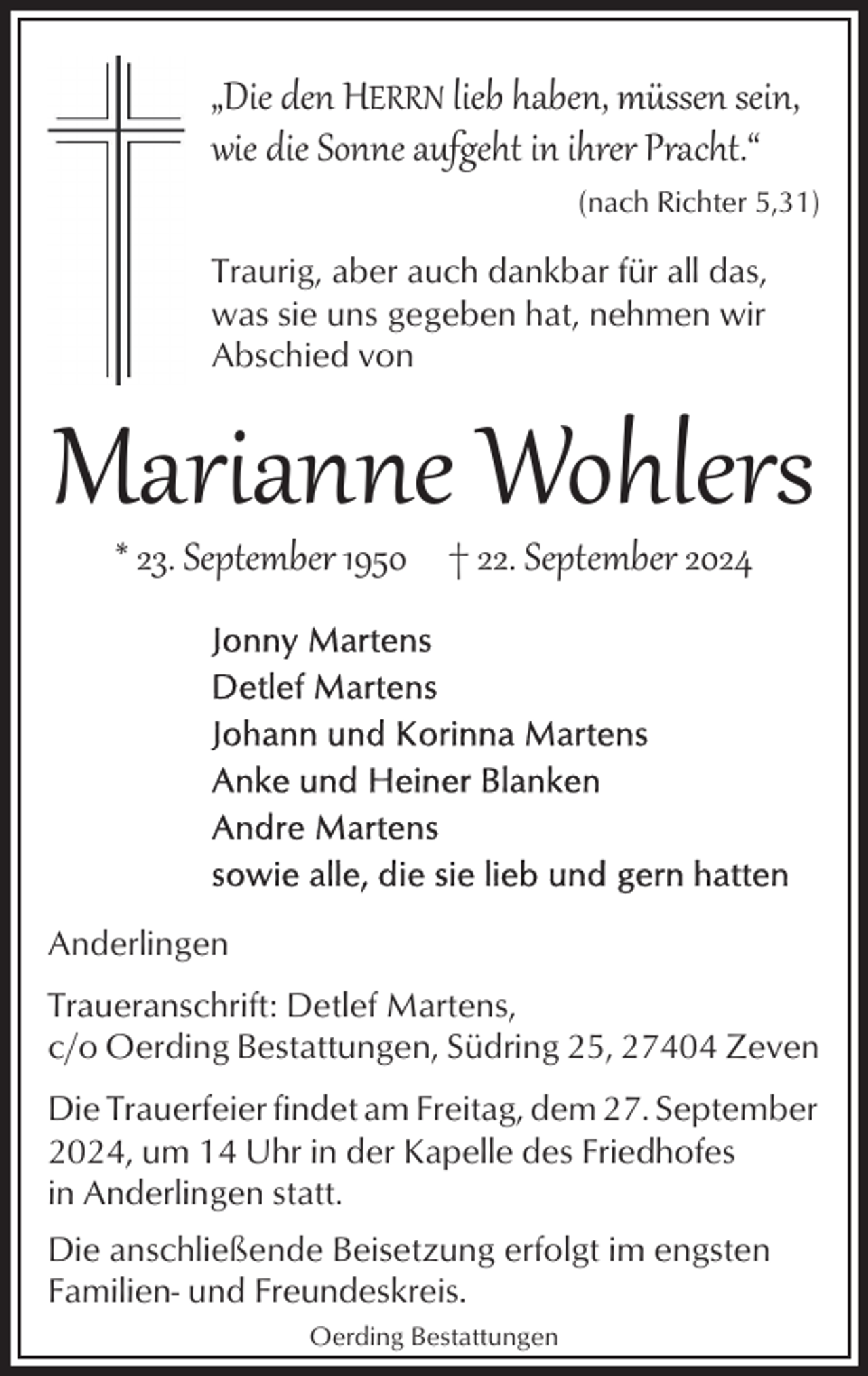 <p>„Die den HERRN lieb haben, müssen sein,<br />wie die Sonne aufgeht in ihrer Pracht.“<br />(nach Richter 5,31)</p><p>Traurig, aber auch dankbar für all das,<br />was sie uns gegeben hat, nehmen wir<br />Abschied von</p><p>Marianne Wohlers<br />* 23. September 1950 † 22. September 2024</p><p>Anderlingen<br />Traueranschrift: Detlef Martens,<br />c/o Oerding Bestattungen, Südring 25, 27404 Zeven<br />Die Trauerfeier findet am Freitag, dem 27. September<br />2024, um 14 Uhr in der Kapelle des Friedhofes<br />in Anderlingen statt.<br />Die anschließende Beisetzung erfolgt im engsten<br />Familien- und Freundeskreis.<br />Oerding Bestattungen</p>
