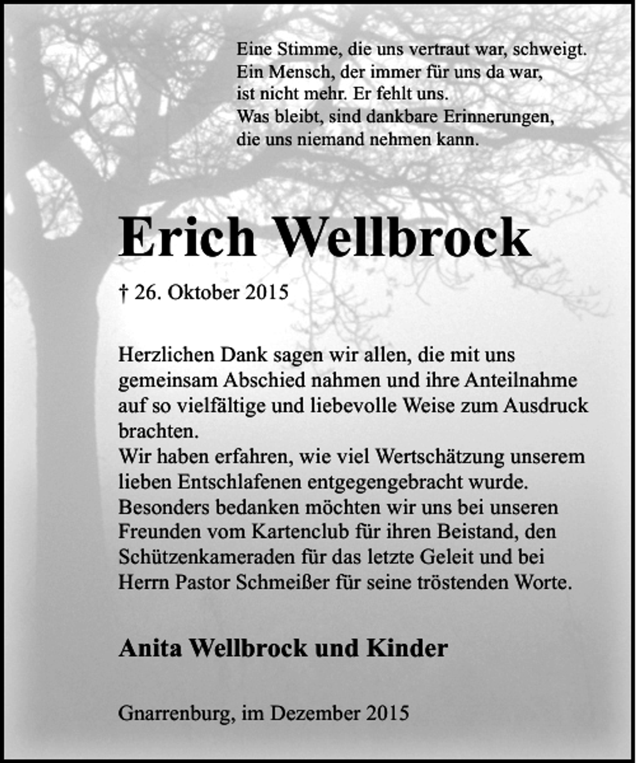 <p>Eine Stimme, die uns vertraut war, schweigt.<br />Ein Mensch, der immer für uns da war,<br />ist nicht mehr. Er fehlt uns.<br />Was bleibt, sind dankbare Erinnerungen,<br />die uns niemand nehmen kann.</p><p>Erich Wellbrock<br />† 26. Oktober 2015<br />Herzlichen Dank sagen wir allen, die mit uns<br />gemeinsam Abschied nahmen und ihre Anteilnahme<br />auf so vielfältige und liebevolle Weise zum Ausdruck<br />brachten.<br />Wir haben erfahren, wie viel Wertschätzung unserem<br />lieben Entschlafenen entgegengebracht wurde.<br />Besonders bedanken möchten wir uns bei unseren<br />Freunden vom Kartenclub für ihren Beistand, den<br />Schützenkameraden für das letzte Geleit und bei<br />Herrn Pastor Schmeißer für seine tröstenden Worte.</p><p>Anita Wellbrock und Kinder<br />Gnarrenburg, im Dezember 2015</p>