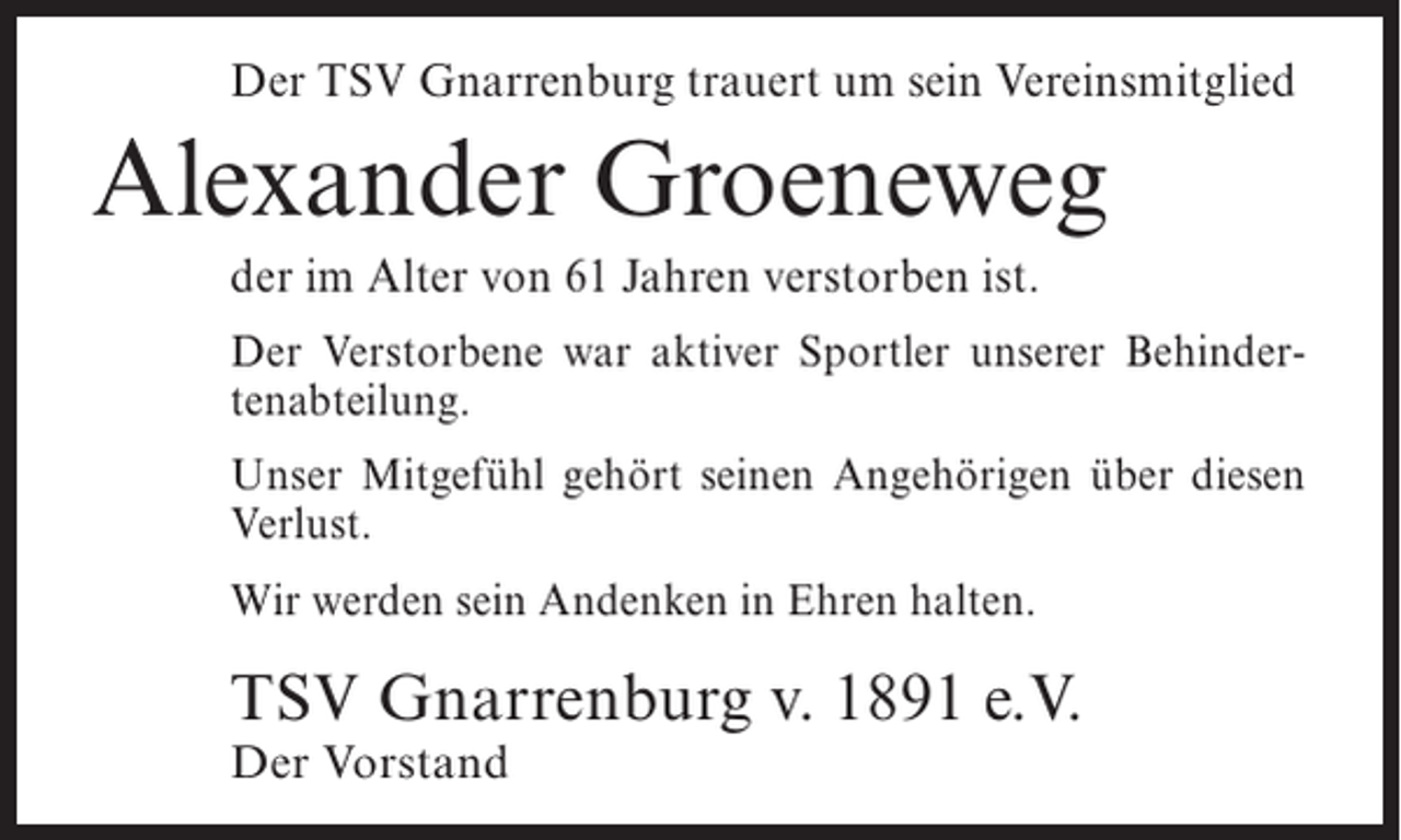 <p>Der TSV Gnarrenburg trauert um sein Vereinsmitglied</p><p>Alexander Groeneweg<br />der im Alter von 61 Jahren verstorben ist.<br />Der Verstorbene war aktiver Sportler unserer Behindertenabteilung.<br />Unser Mitgefühl gehört seinen Angehörigen über diesen<br />Verlust.<br />Wir werden sein Andenken in Ehren halten.</p><p>TSV Gnarrenburg v. 1891 e.V.<br />Der Vorstand</p>