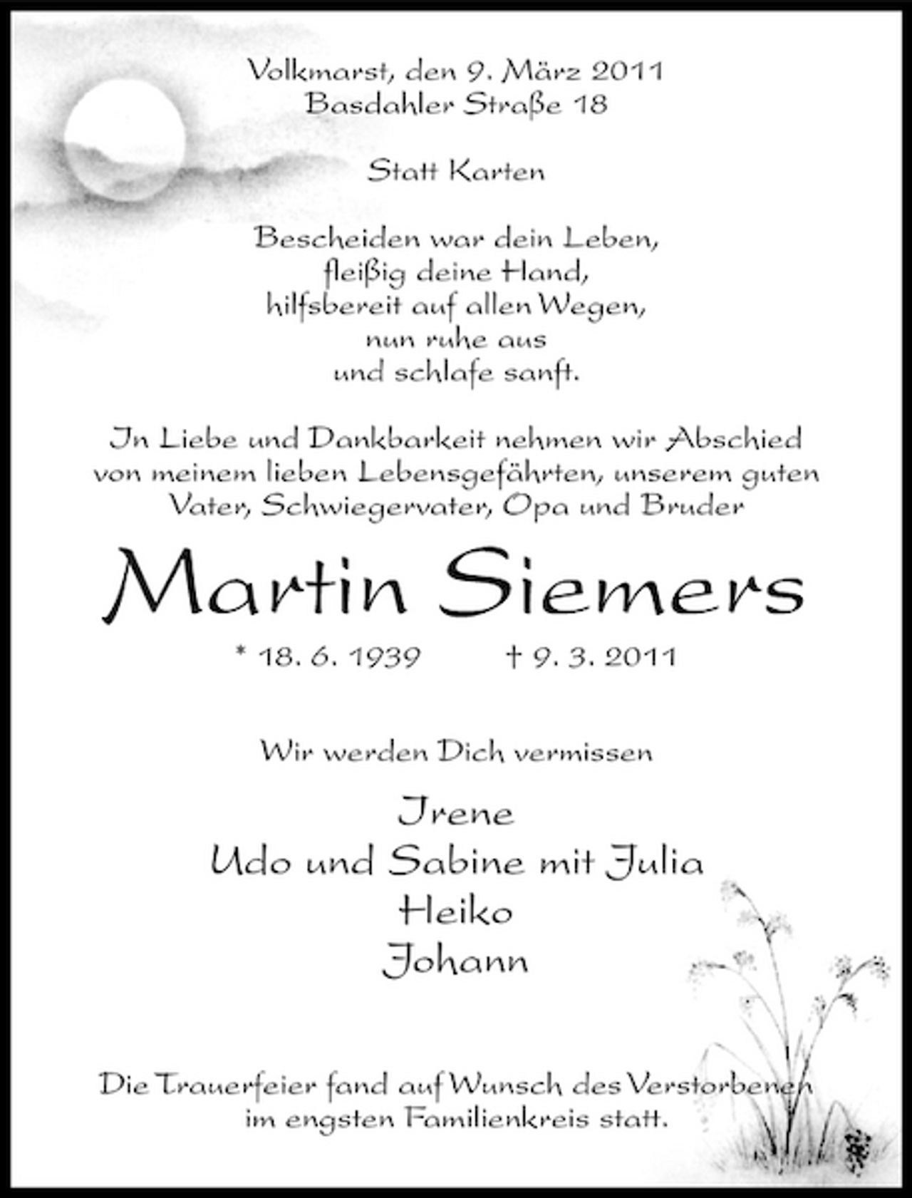 <p>Volkmarst, den 9. März 2011 Basdahler Straße 18 Statt Karten Bescheiden war dein Leben, fleißig deine Hand, hilfsbereit auf allen Wegen, nun ruhe aus und schlafe sanft. In Liebe und Dankbarkeit nehmen wir Abschied von meinem lieben Lebensgefährten, unserem guten Vater, Schwiegervater, Opa und Bruder</p><p>Martin Siemers<br />* 18. 6. 1939 † 9. 3. 2011 Wir werden Dich vermissen</p><p>Irene Udo und Sabine mit Julia Heiko Johann<br />Die Trauerfeier fand auf Wunsch des Verstorbenen im engsten Familienkreis statt.</p>