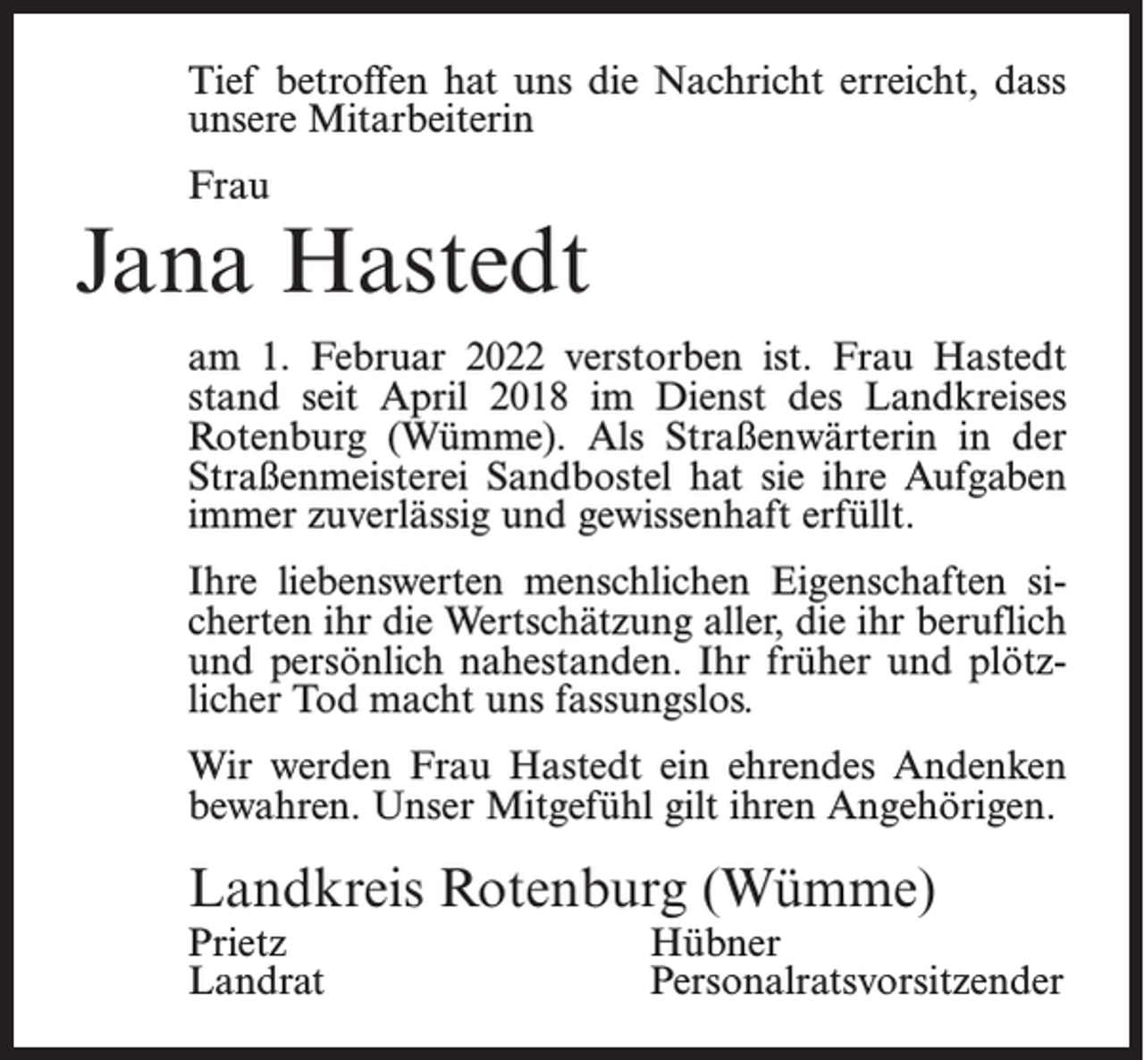<p>Tief betroffen hat uns die Nachricht erreicht, dass<br />unsere Mitarbeiterin<br />Frau</p><p>Jana Hastedt<br />am 1. Februar 2022 verstorben ist. Frau Hastedt<br />stand seit April 2018 im Dienst des Landkreises<br />Rotenburg (Wümme). Als Straßenwärterin in der<br />Straßenmeisterei Sandbostel hat sie ihre Aufgaben<br />immer zuverlässig und gewissenhaft erfüllt.<br />Ihre liebenswerten menschlichen Eigenschaften sicherten ihr die Wertschätzung aller, die ihr beruflich<br />und persönlich nahestanden. Ihr früher und plötzlicher Tod macht uns fassungslos.<br />Wir werden Frau Hastedt ein ehrendes Andenken<br />bewahren. Unser Mitgefühl gilt ihren Angehörigen.</p><p>Landkreis Rotenburg (Wümme)</p><p>Prietz Hübner<br />Landrat Personalratsvorsitzender</p>