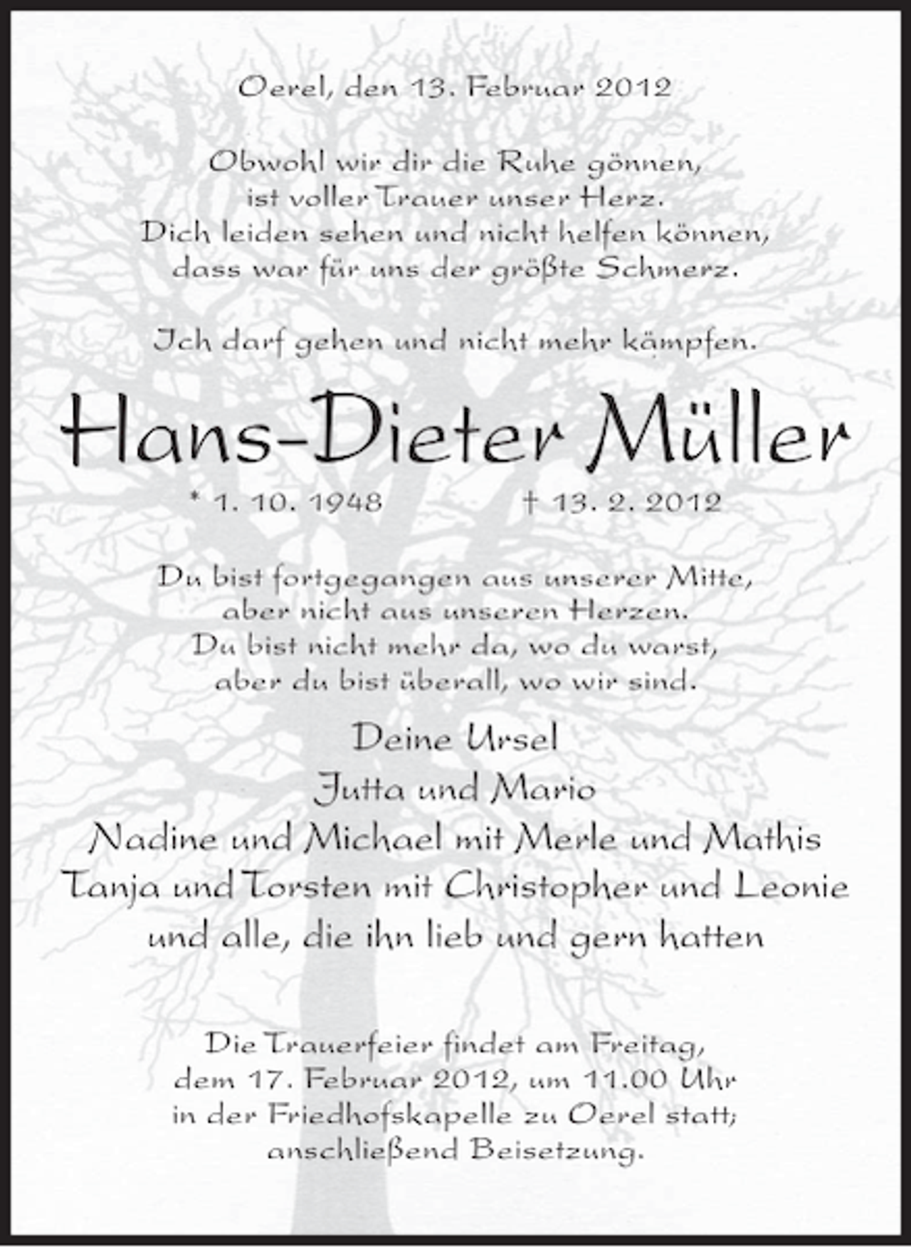 <p>Oerel, den 13. Februar 2012<br />Obwohl wir dir die Ruhe gönnen,<br />ist voller Trauer unser Herz.<br />Dich leiden sehen und nicht helfen können,<br />dass war für uns der größte Schmerz.<br />Ich darf gehen und nicht mehr kämpfen.</p><p>Hans-Dieter Müller<br />* 1. 10. 1948</p><p>† 13. 2. 2012</p><p>Du bist fortgegangen aus unserer Mitte,<br />aber nicht aus unseren Herzen.<br />Du bist nicht mehr da, wo du warst,<br />aber du bist überall, wo wir sind.</p><p>Deine Ursel<br />Jutta und Mario<br />Nadine und Michael mit Merle und Mathis<br />Tanja und Torsten mit Christopher und Leonie<br />und alle, die ihn lieb und gern hatten<br />Die Trauerfeier findet am Freitag,<br />dem 17. Februar 2012, um 11.00 Uhr<br />in der Friedhofskapelle zu Oerel statt;<br />anschließend Beisetzung.</p>