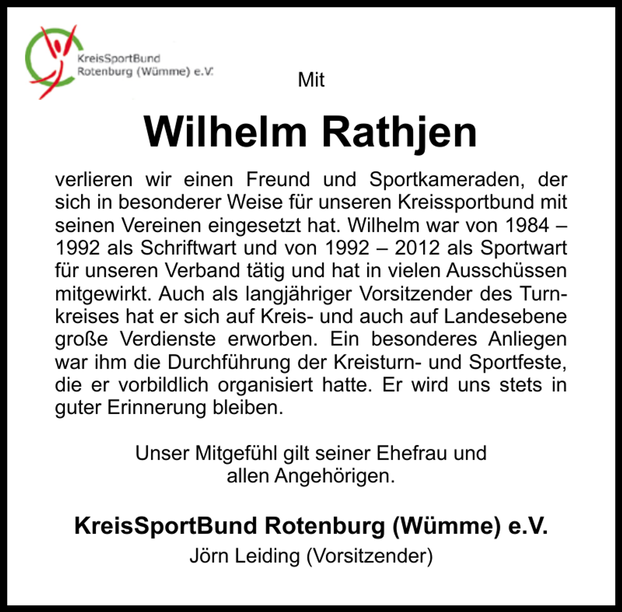 <p>Mit</p><p>Wilhelm Rathjen<br />verlieren wir einen Freund und Sportkameraden, der<br />sich in besonderer Weise für unseren Kreissportbund mit<br />seinen Vereinen eingesetzt hat. Wilhelm war von 1984 –<br />1992 als Schriftwart und von 1992 – 2012 als Sportwart<br />für unseren Verband tätig und hat in vielen Ausschüssen<br />mitgewirkt. Auch als langjähriger Vorsitzender des Turnkreises hat er sich auf Kreis- und auch auf Landesebene<br />große Verdienste erworben. Ein besonderes Anliegen<br />war ihm die Durchführung der Kreisturn- und Sportfeste,<br />die er vorbildlich organisiert hatte. Er wird uns stets in<br />guter Erinnerung bleiben.<br />Unser Mitgefühl gilt seiner Ehefrau und<br />allen Angehörigen.</p><p>KreisSportBund Rotenburg (Wümme) e.V.<br />Jörn Leiding (Vorsitzender)</p>