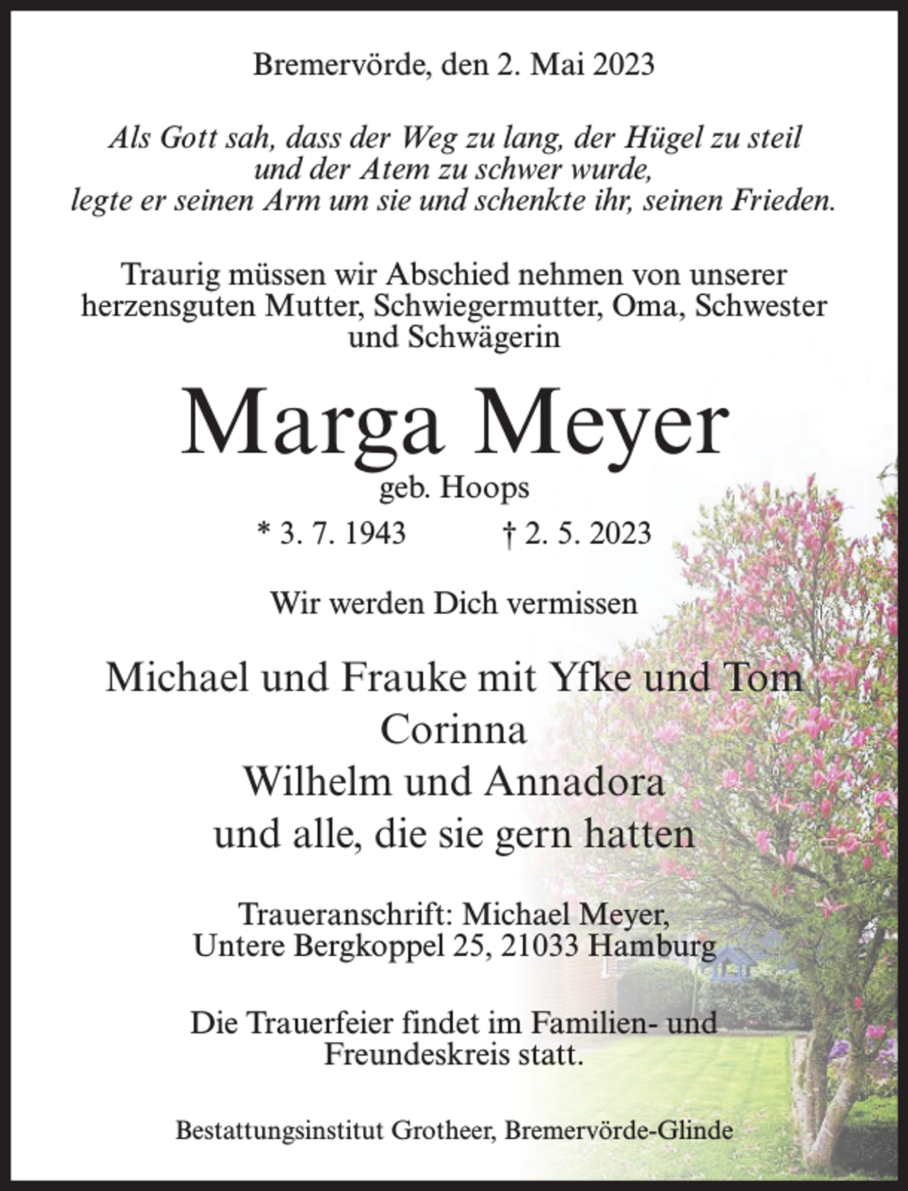 <p>Bremervörde, den 2. Mai 2023<br />Als Gott sah, dass der Weg zu lang, der Hügel zu steil<br />und der Atem zu schwer wurde,<br />legte er seinen Arm um sie und schenkte ihr, seinen Frieden.<br />Traurig müssen wir Abschied nehmen von unserer<br />herzensguten Mutter, Schwiegermutter, Oma, Schwester<br />und Schwägerin</p><p>Marga Meyer<br />geb. Hoops<br />* 3. 7. 1943<br />† 2. 5. 2023<br />Wir werden Dich vermissen</p><p>Michael und Frauke mit Yfke und Tom<br />Corinna<br />Wilhelm und Annadora<br />und alle, die sie gern hatten<br />Traueranschrift: Michael Meyer,<br />Untere Bergkoppel 25, 21033 Hamburg<br />Die Trauerfeier findet im Familien- und<br />Freundeskreis statt.<br />Bestattungsinstitut Grotheer, Bremervörde-Glinde</p>