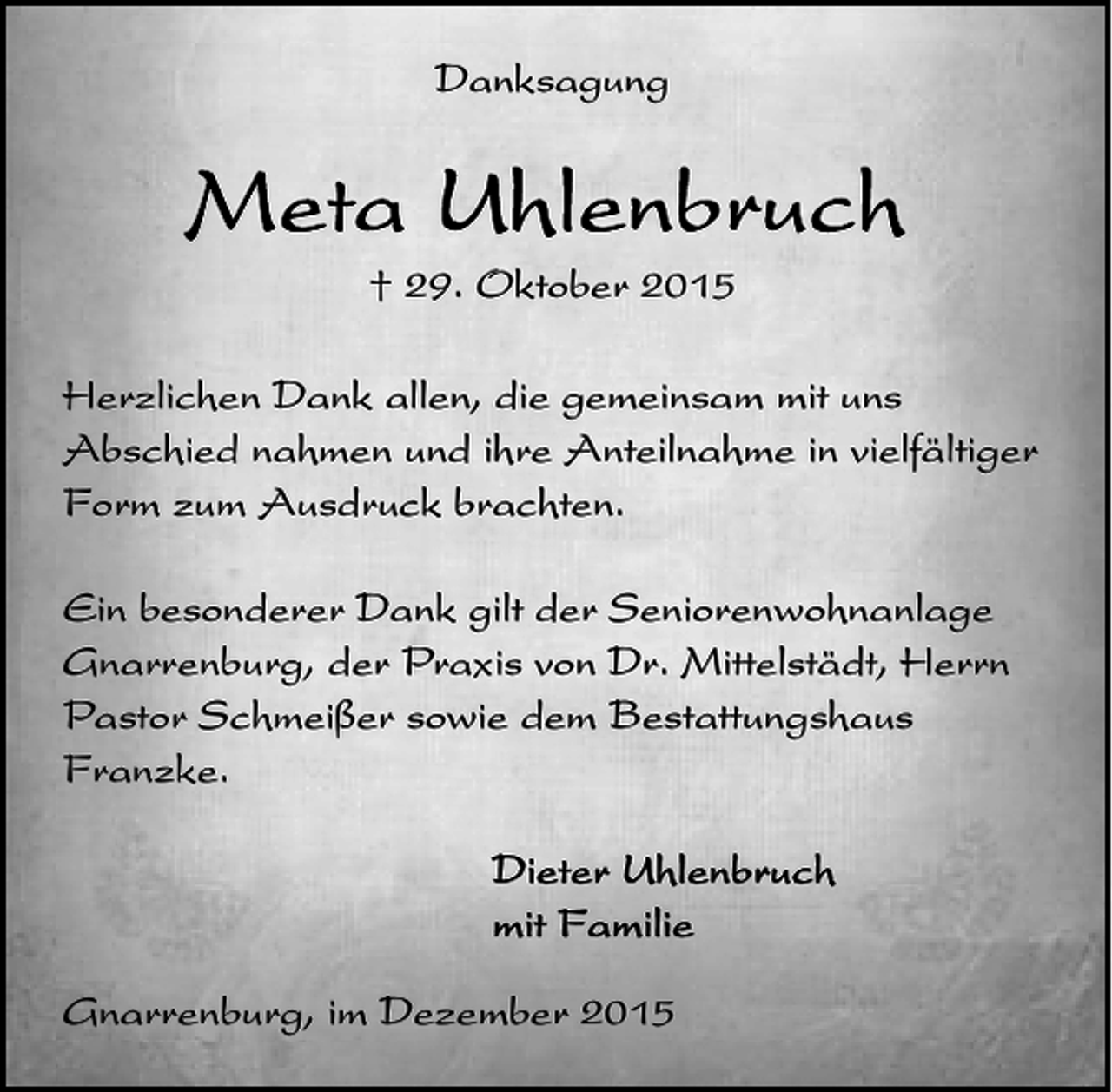 <p>Danksagung</p><p>† 29. Oktober 2015<br />Herzlichen Dank allen, die gemeinsam mit uns<br />Abschied nahmen und ihre Anteilnahme in vielfältiger<br />Form zum Ausdruck brachten.<br />Ein besonderer Dank gilt der Seniorenwohnanlage<br />Gnarrenburg, der Praxis von Dr. Mittelstädt, Herrn<br />Pastor Schmeißer sowie dem Bestattungshaus<br />Franzke.</p><p>Gnarrenburg, im Dezember 2015</p>