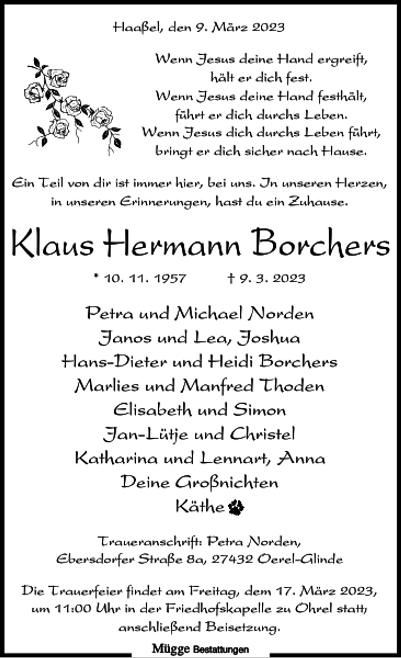 <p>Haaßel, den 9. März 2023<br />Wenn Jesus deine Hand ergreift,<br />hält er dich fest.<br />Wenn Jesus deine Hand festhält,<br />führt er dich durchs Leben.<br />Wenn Jesus dich durchs Leben führt,<br />bringt er dich sicher nach Hause.<br />Ein Teil von dir ist immer hier, bei uns. In unseren Herzen,<br />in unseren Erinnerungen, hast du ein Zuhause.</p><p>Klaus Hermann Borchers<br />* 10. 11. 1957</p><p>† 9. 3. 2023</p><p>Petra und Michael Norden<br />Janos und Lea, Joshua<br />Hans-Dieter und Heidi Borchers<br />Marlies und Manfred Thoden<br />Elisabeth und Simon<br />Jan-Lütje und Christel<br />Katharina und Lennart, Anna<br />Deine Großnichten<br />Käthe<br />Traueranschrift: Petra Norden,<br />Ebersdorfer Straße 8a, 27432 Oerel-Glinde<br />Die Trauerfeier findet am Freitag, dem 17. März 2023,<br />um 11:00 Uhr in der Friedhofskapelle zu Ohrel statt;<br />anschließend Beisetzung.<br />Mügge Bestattungen</p>