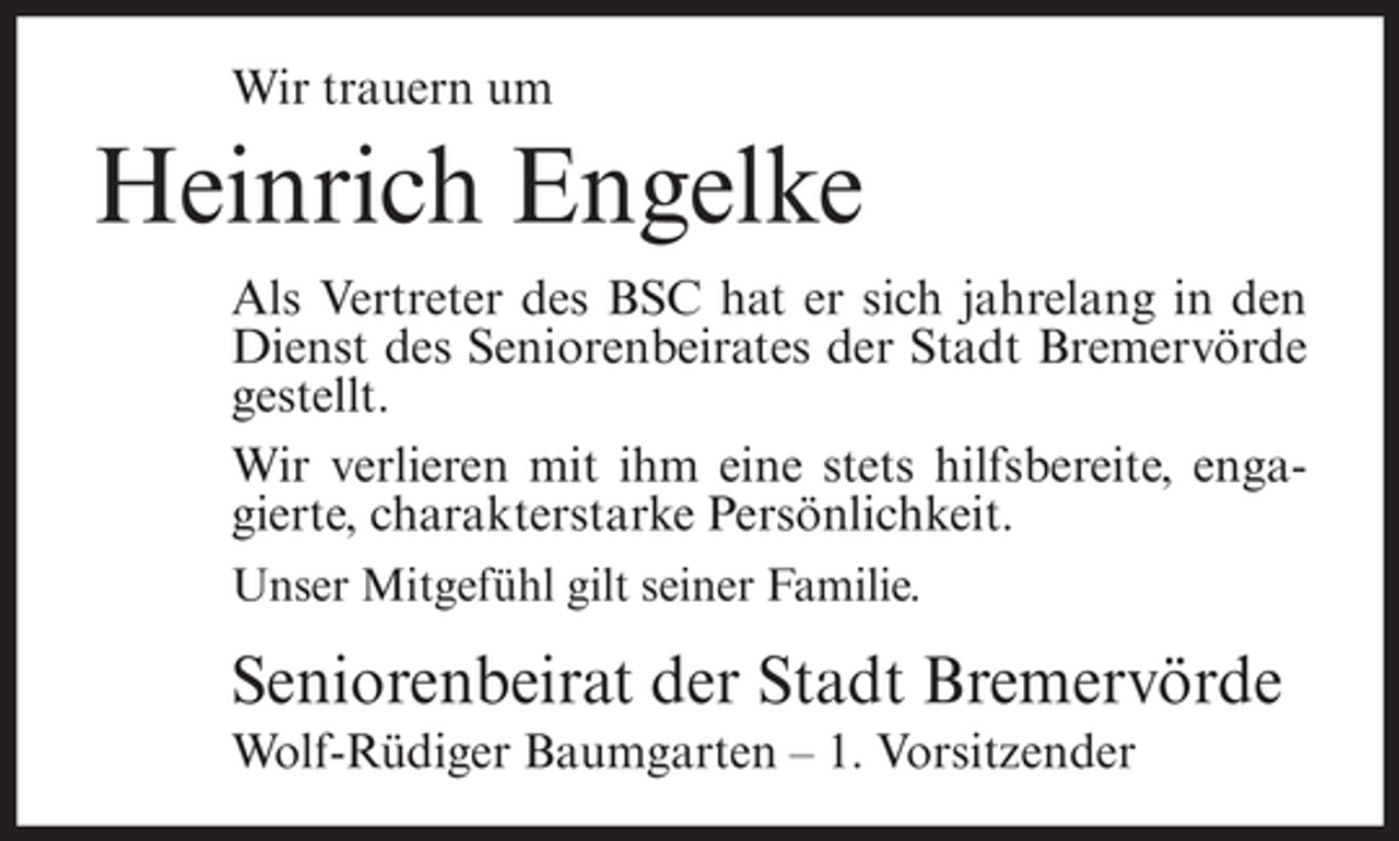 <p>Wir trauern um</p><p>Heinrich Engelke<br />Als Vertreter des BSC hat er sich jahrelang in den<br />Dienst des Seniorenbeirates der Stadt Bremervörde<br />gestellt.<br />Wir verlieren mit ihm eine stets hilfsbereite, engagierte, charakterstarke Persönlichkeit.<br />Unser Mitgefühl gilt seiner Familie.</p><p>Seniorenbeirat der Stadt Bremervörde<br />Wolf-Rüdiger Baumgarten – 1. Vorsitzender</p>