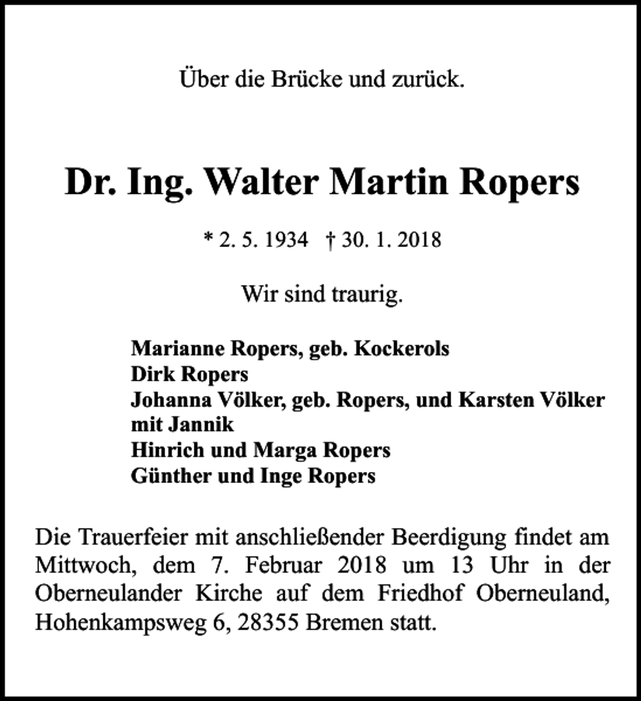 <p>Über die Brücke und zurück.</p><p>Dr. Ing. Walter Martin Ropers<br />* 2. 5. 1934 † 30. 1. 2018</p><p>Wir sind traurig.<br />Marianne Ropers, geb. Kockerols<br />Dirk Ropers<br />Johanna Völker, geb. Ropers, und Karsten Völker<br />mit Jannik<br />Hinrich und Marga Ropers<br />Günther und Inge Ropers</p><p>Die Trauerfeier mit anschließender Beerdigung findet am<br />Mittwoch, dem 7. Februar 2018 um 13 Uhr in der<br />Oberneulander Kirche auf dem Friedhof Oberneuland,<br />Hohenkampsweg 6, 28355 Bremen statt.</p>