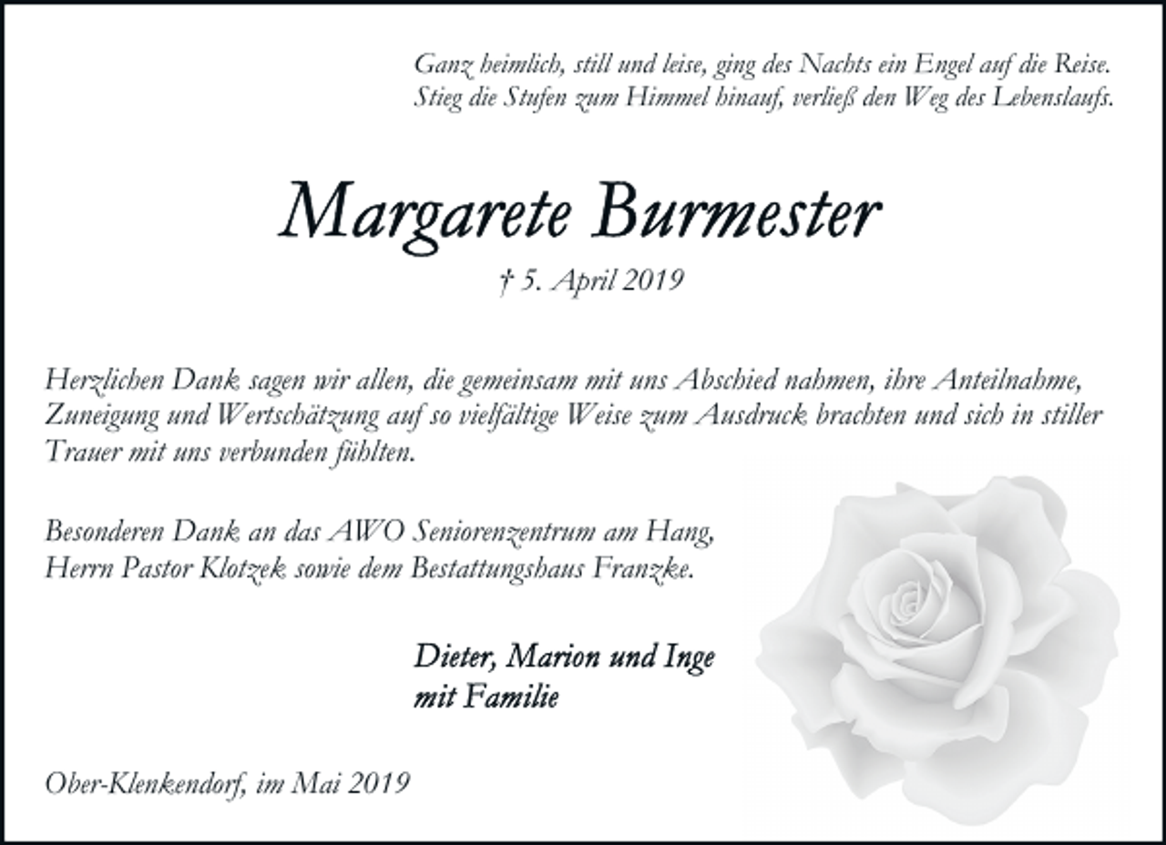 <p>Ganz heimlich, still und leise, ging des Nachts ein Engel auf die Reise.<br />Stieg die Stufen zum Himmel hinauf, verließ den Weg des Lebenslaufs.</p><p>† 5. April 2019<br />Herzlichen Dank sagen wir allen, die gemeinsam mit uns Abschied nahmen, ihre Anteilnahme,<br />Zuneigung und Wertschätzung auf so vielfältige Weise zum Ausdruck brachten und sich in stiller<br />Trauer mit uns verbunden fühlten.<br />Besonderen Dank an das AWO Seniorenzentrum am Hang,<br />Herrn Pastor Klotzek sowie dem Bestattungshaus Franzke.</p><p>Ober-Klenkendorf, im Mai 2019</p>