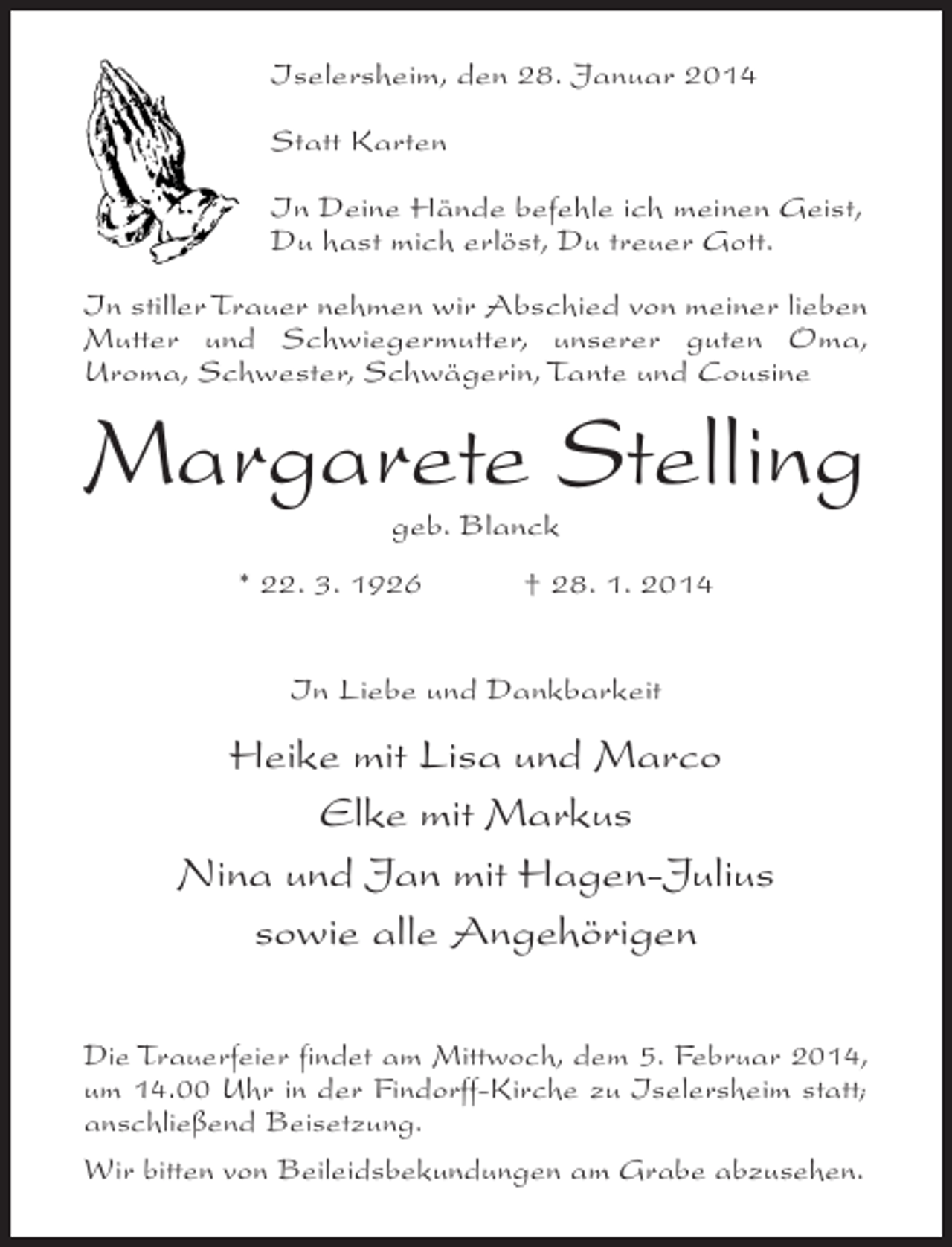 <p>Iselersheim, den 28. Januar 2014<br />Statt Karten<br />In Deine Hände befehle ich meinen Geist,<br />Du hast mich erlöst, Du treuer Gott.<br />In stiller Trauer nehmen wir Abschied von meiner lieben<br />Mutter und Schwiegermutter, unserer guten Oma,<br />Uroma, Schwester, Schwägerin, Tante und Cousine</p><p>Margarete Stelling<br />geb. Blanck</p><p>* 22. 3. 1926 † 28. 1. 2014<br />In Liebe und Dankbarkeit</p><p>Heike mit Lisa und Marco<br />Elke mit Markus<br />Nina und Jan mit Hagen-Julius<br />sowie alle Angehörigen<br />Die Trauerfeier findet am Mittwoch, dem 5. Februar 2014,<br />um 14.00 Uhr in der Findorff-Kirche zu Iselersheim statt;<br />anschließend Beisetzung.<br />Wir bitten von Beileidsbekundungen am Grabe abzusehen.</p>