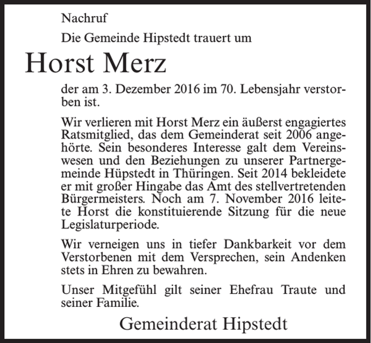 <p>Nachruf<br />Die Gemeinde Hipstedt trauert um</p><p>Horst Merz<br />der am 3. Dezember 2016 im 70. Lebensjahr verstorben ist.<br />Wir verlieren mit Horst Merz ein äußerst engagiertes<br />Ratsmitglied, das dem Gemeinderat seit 2006 angehörte. Sein besonderes Interesse galt dem Vereinswesen und den Beziehungen zu unserer Partnergemeinde Hüpstedt in Thüringen. Seit 2014 bekleidete<br />er mit großer Hingabe das Amt des stellvertretenden<br />Bürgermeisters. Noch am 7. November 2016 leitete Horst die konstituierende Sitzung für die neue<br />Legislaturperiode.<br />Wir verneigen uns in tiefer Dankbarkeit vor dem<br />Verstorbenen mit dem Versprechen, sein Andenken<br />stets in Ehren zu bewahren.<br />Unser Mitgefühl gilt seiner Ehefrau Traute und<br />seiner Familie.</p><p>Gemeinderat Hipstedt</p>