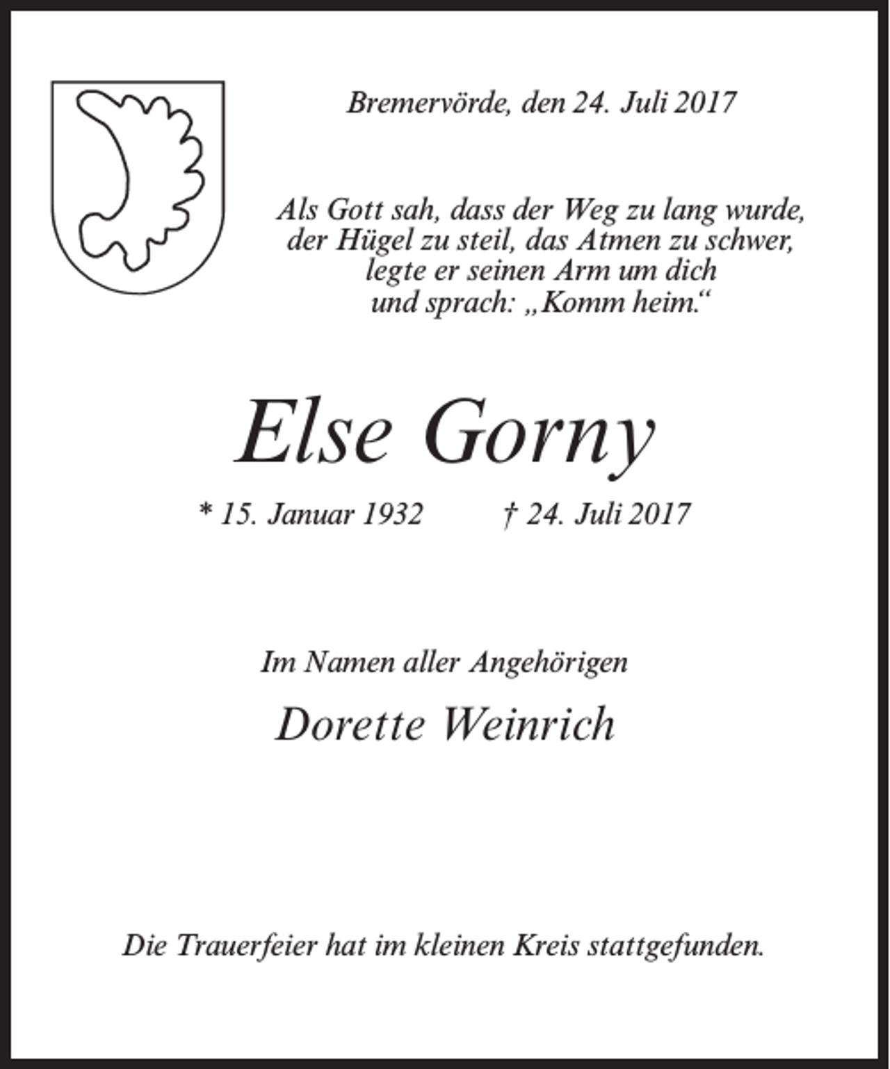<p>Bremervörde, den 24. Juli 2017<br />Als Gott sah, dass der Weg zu lang wurde,<br />der Hügel zu steil, das Atmen zu schwer,<br />legte er seinen Arm um dich<br />und sprach: „Komm heim.“</p><p>Else Gorny<br />* 15. Januar 1932 † 24. Juli 2017</p><p>Im Namen aller Angehörigen</p><p>Dorette Weinrich</p><p>Die Trauerfeier hat im kleinen Kreis stattgefunden.</p>
