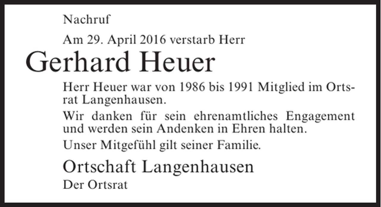 <p>Nachruf<br />Am 29. April 2016 verstarb Herr</p><p>Gerhard Heuer</p><p>Herr Heuer war von 1986 bis 1991 Mitglied im Ortsrat Langenhausen.<br />Wir danken für sein ehrenamtliches Engagement<br />und werden sein Andenken in Ehren halten.<br />Unser Mitgefühl gilt seiner Familie.</p><p>Ortschaft Langenhausen<br />Der Ortsrat</p>