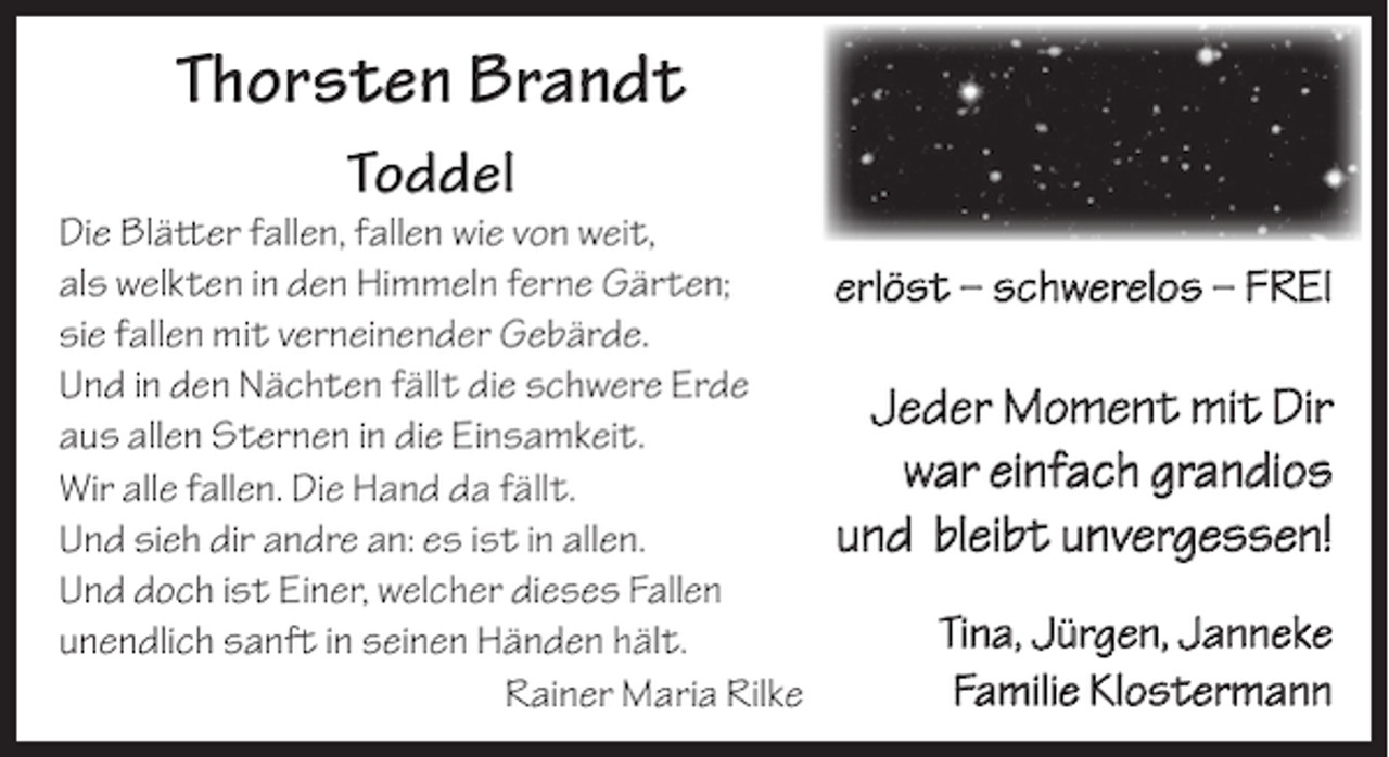 <p>Thorsten Brandt<br />Toddel</p>
<p>Die Blätter fallen, fallen wie von weit,<br />als welkten in den Himmeln ferne Gärten;<br />erlöst – schwerelos – FREI<br />sie fallen mit verneinender Gebärde.<br />Und in den Nächten fällt die schwere Erde<br />Jeder Moment mit Dir<br />aus allen Sternen in die Einsamkeit.<br />war einfach grandios<br />Wir alle fallen. Die Hand da fällt.<br />und bleibt unvergessen!<br />Und sieh dir andre an: es ist in allen.<br />Und doch ist Einer, welcher dieses Fallen<br />Tina, Jürgen, Janneke<br />unendlich sanft in seinen Händen hält.<br />Familie Klostermann<br />Rainer Maria Rilke</p>