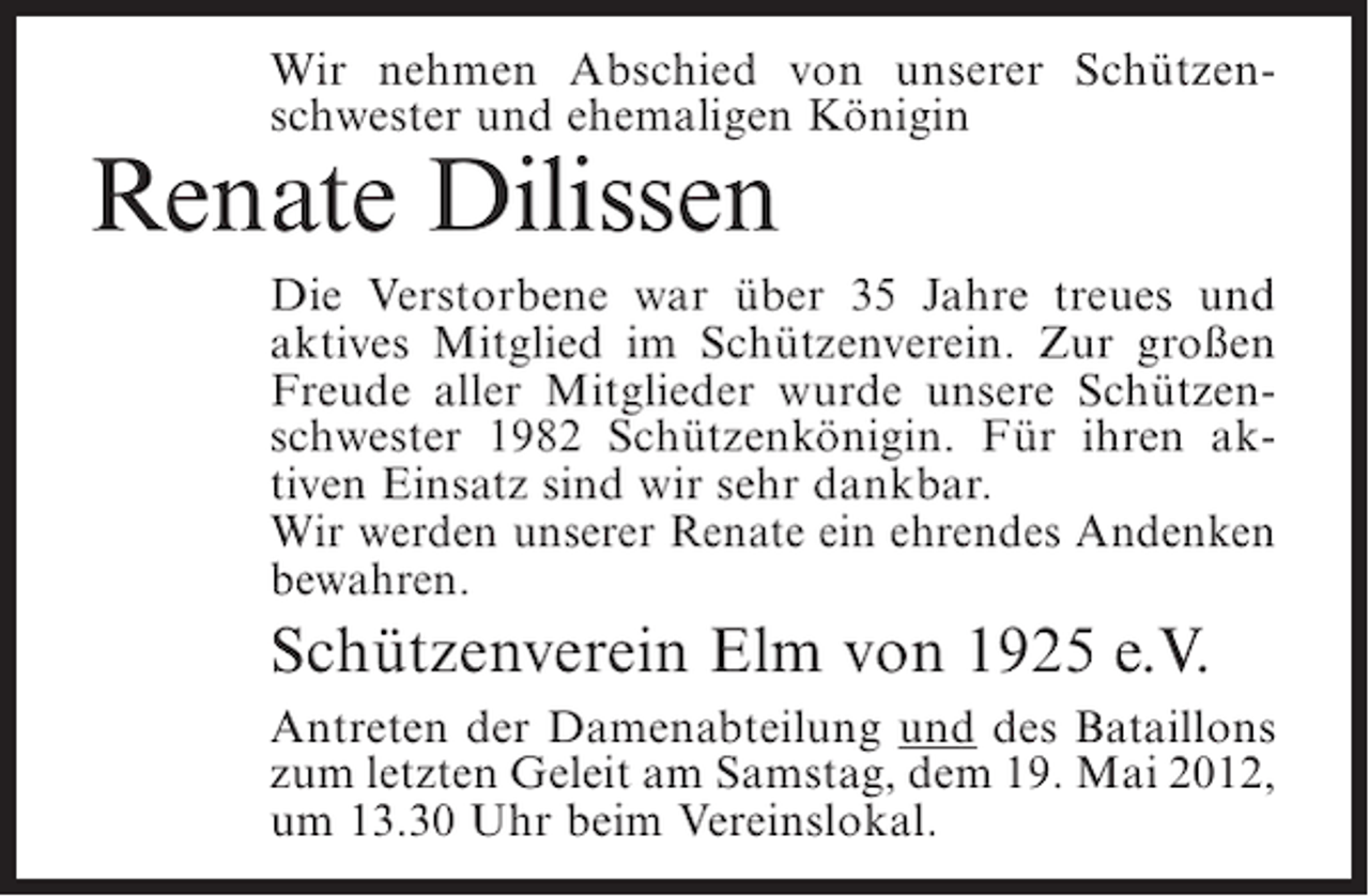 <p>Wir nehmen Abschied von unserer Schützenschwester und ehemaligen Königin</p><p>Renate Dilissen<br />Die Verstorbene war über 35 Jahre treues und<br />aktives Mitglied im Schützenverein. Zur großen<br />Freude aller Mitglieder wurde unsere Schützenschwester 1982 Schützenkönigin. Für ihren aktiven Einsatz sind wir sehr dankbar.<br />Wir werden unserer Renate ein ehrendes Andenken<br />bewahren.</p><p>Schützenverein Elm von 1925 e.V.<br />Antreten der Damenabteilung und des Bataillons<br />zum letzten Geleit am Samstag, dem 19. Mai 2012,<br />um 13.30 Uhr beim Vereinslokal.</p>