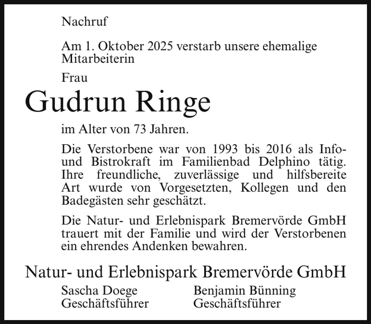 <p>Nachruf<br />Am 1. Oktober 2025 verstarb unsere ehemalige<br />Mitarbeiterin<br />Frau</p><p>Gudrun Ringe<br />im Alter von 73 Jahren.</p><p>Die Verstorbene war von 1993 bis 2016 als Infound Bistrokraft im Familienbad Delphino tätig.<br />Ihre freundliche, zuverlässige und hilfsbereite<br />Art wurde von Vorgesetzten, Kollegen und den<br />Badegästen sehr geschätzt.<br />Die Natur- und Erlebnispark Bremervörde GmbH<br />trauert mit der Familie und wird der Verstorbenen<br />ein ehrendes Andenken bewahren.</p><p>Natur- und Erlebnispark Bremervörde GmbH<br />Sascha Doege<br />Geschäftsführer</p><p>Benjamin Bünning<br />Geschäftsführer</p>