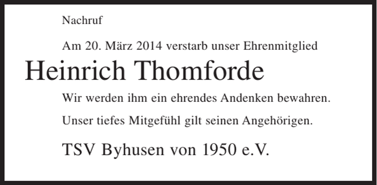 <p>Nachruf</p><p>Am 20. März 2014 verstarb unser Ehrenmitglied</p><p>Heinrich Thomforde<br />Wir werden ihm ein ehrendes Andenken bewahren.<br />Unser tiefes Mitgefühl gilt seinen Angehörigen.</p><p>TSV Byhusen von 1950 e.V.</p>