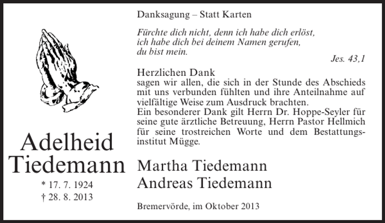 <p>Danksagung – Statt Karten<br />Fürchte dich nicht, denn ich habe dich erlöst,<br />ich habe dich bei deinem Namen gerufen,<br />du bist mein.</p><p>Herzlichen Dank</p><p>Adelheid<br />Tiedemann<br />* 17. 7. 1924<br />† 28. 8. 2013</p><p>Jes. 43,1</p><p>sagen wir allen, die sich in der Stunde des Abschieds<br />mit uns verbunden fühlten und ihre Anteilnahme auf<br />vielfältige Weise zum Ausdruck brachten.<br />Ein besonderer Dank gilt Herrn Dr. Hoppe-Seyler für<br />seine gute ärztliche Betreuung, Herrn Pastor Hellmich<br />für seine trostreichen Worte und dem Bestattungsinstitut Mügge.</p><p>Martha Tiedemann<br />Andreas Tiedemann<br />Bremervörde, im Oktober 2013</p>