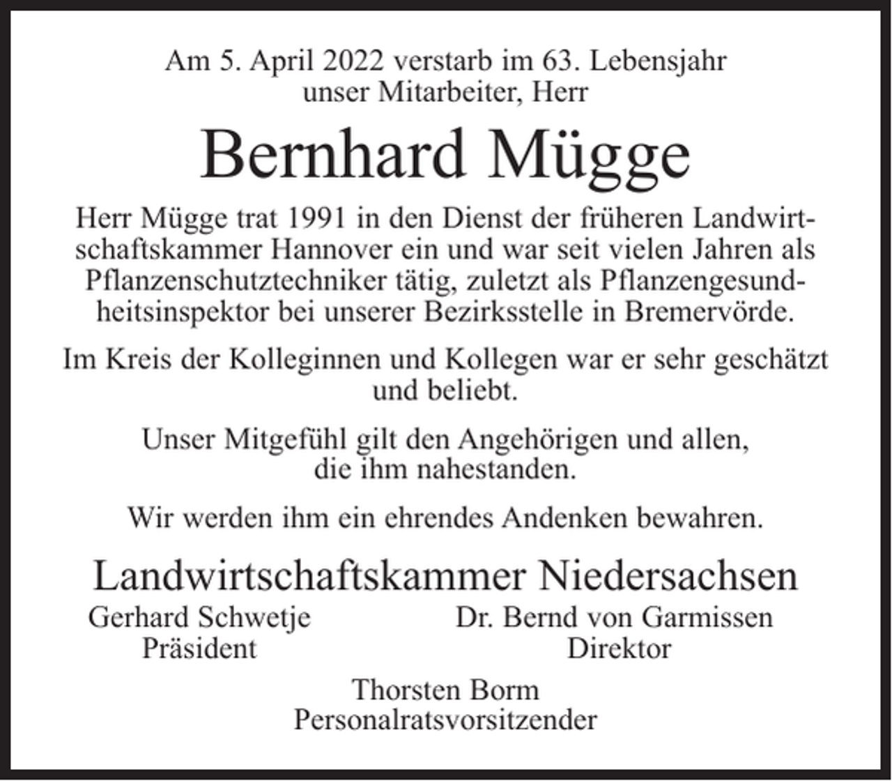<p>Am 5. April 2022 verstarb im 63. Lebensjahr<br />unser Mitarbeiter, Herr</p><p>Bernhard Mügge</p><p>Herr Mügge trat 1991 in den Dienst der früheren Landwirtschaftskammer Hannover ein und war seit vielen Jahren als<br />Pflanzenschutztechniker tätig, zuletzt als Pflanzengesundheitsinspektor bei unserer Bezirksstelle in Bremervörde.<br />Im Kreis der Kolleginnen und Kollegen war er sehr geschätzt<br />und beliebt.<br />Unser Mitgefühl gilt den Angehörigen und allen,<br />die ihm nahestanden.<br />Wir werden ihm ein ehrendes Andenken bewahren.</p><p>Landwirtschaftskammer Niedersachsen</p><p>Gerhard Schwetje<br />Präsident</p><p>Dr. Bernd von Garmissen<br />Direktor<br />Thorsten Borm<br />Personalratsvorsitzender</p>